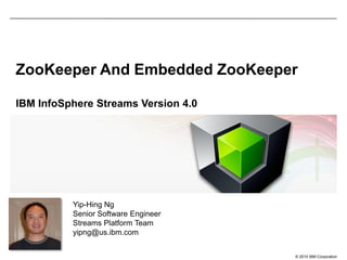 © 2015 IBM Corporation
ZooKeeper And Embedded ZooKeeper
IBM InfoSphere Streams Version 4.0
Yip-Hing Ng
Senior Software Engineer
Streams Platform Team
yipng@us.ibm.com
 
