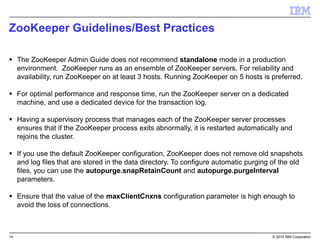 14 © 2015 IBM Corporation
ZooKeeper Guidelines/Best Practices
 The ZooKeeper Admin Guide does not recommend standalone mode in a production
environment. ZooKeeper runs as an ensemble of ZooKeeper servers. For reliability and
availability, run ZooKeeper on at least 3 hosts. Running ZooKeeper on 5 hosts is preferred.
 For optimal performance and response time, run the ZooKeeper server on a dedicated
machine, and use a dedicated device for the transaction log.
 Having a supervisory process that manages each of the ZooKeeper server processes
ensures that if the ZooKeeper process exits abnormally, it is restarted automatically and
rejoins the cluster.
 If you use the default ZooKeeper configuration, ZooKeeper does not remove old snapshots
and log files that are stored in the data directory. To configure automatic purging of the old
files, you can use the autopurge.snapRetainCount and autopurge.purgeInterval
parameters.
 Ensure that the value of the maxClientCnxns configuration parameter is high enough to
avoid the loss of connections.
 