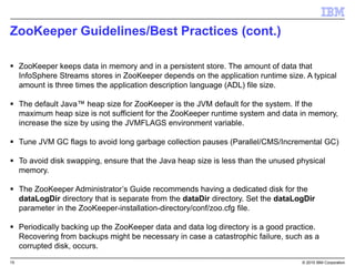 15 © 2015 IBM Corporation
ZooKeeper Guidelines/Best Practices (cont.)
 ZooKeeper keeps data in memory and in a persistent store. The amount of data that
InfoSphere Streams stores in ZooKeeper depends on the application runtime size. A typical
amount is three times the application description language (ADL) file size.
 The default Java™ heap size for ZooKeeper is the JVM default for the system. If the
maximum heap size is not sufficient for the ZooKeeper runtime system and data in memory,
increase the size by using the JVMFLAGS environment variable.
 Tune JVM GC flags to avoid long garbage collection pauses (Parallel/CMS/Incremental GC)
 To avoid disk swapping, ensure that the Java heap size is less than the unused physical
memory.
 The ZooKeeper Administrator’s Guide recommends having a dedicated disk for the
dataLogDir directory that is separate from the dataDir directory. Set the dataLogDir
parameter in the ZooKeeper-installation-directory/conf/zoo.cfg file.
 Periodically backing up the ZooKeeper data and data log directory is a good practice.
Recovering from backups might be necessary in case a catastrophic failure, such as a
corrupted disk, occurs.
 