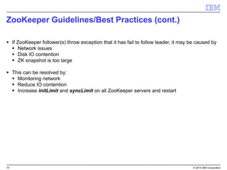 16 © 2015 IBM Corporation
ZooKeeper Guidelines/Best Practices (cont.)
 If ZooKeeper follower(s) throw exception that it has fail to follow leader, it may be caused by
 Network issues
 Disk IO contention
 ZK snapshot is too large
 This can be resolved by:
 Monitoring network
 Reduce IO contention
 Increase initLimit and syncLimit on all ZooKeeper servers and restart
 