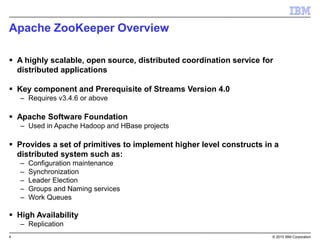 4 © 2015 IBM Corporation
Apache ZooKeeper Overview
 A highly scalable, open source, distributed coordination service for
distributed applications
 Key component and Prerequisite of Streams Version 4.0
– Requires v3.4.6 or above
 Apache Software Foundation
– Used in Apache Hadoop and HBase projects
 Provides a set of primitives to implement higher level constructs in a
distributed system such as:
– Configuration maintenance
– Synchronization
– Leader Election
– Groups and Naming services
– Work Queues
 High Availability
– Replication
 