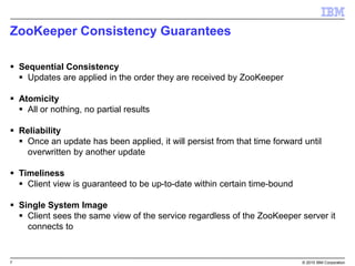 7 © 2015 IBM Corporation
ZooKeeper Consistency Guarantees
 Sequential Consistency
 Updates are applied in the order they are received by ZooKeeper
 Atomicity
 All or nothing, no partial results
 Reliability
 Once an update has been applied, it will persist from that time forward until
overwritten by another update
 Timeliness
 Client view is guaranteed to be up-to-date within certain time-bound
 Single System Image
 Client sees the same view of the service regardless of the ZooKeeper server it
connects to
 