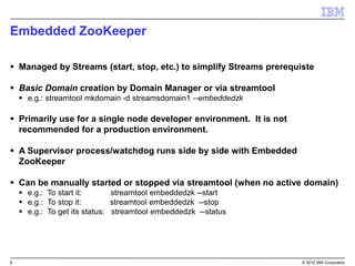 8 © 2015 IBM Corporation
Embedded ZooKeeper
 Managed by Streams (start, stop, etc.) to simplify Streams prerequiste
 Basic Domain creation by Domain Manager or via streamtool
 e.g.: streamtool mkdomain -d streamsdomain1 --embeddedzk
 Primarily use for a single node developer environment. It is not
recommended for a production environment.
 A Supervisor process/watchdog runs side by side with Embedded
ZooKeeper
 Can be manually started or stopped via streamtool (when no active domain)
 e.g.: To start it: streamtool embeddedzk --start
 e.g.: To stop it: streamtool embeddedzk --stop
 e.g.: To get its status: streamtool embeddedzk --status
 
