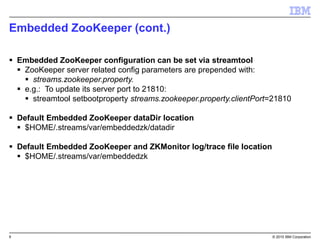 9 © 2015 IBM Corporation
Embedded ZooKeeper (cont.)
 Embedded ZooKeeper configuration can be set via streamtool
 ZooKeeper server related config parameters are prepended with:
 streams.zookeeper.property.
 e.g.: To update its server port to 21810:
 streamtool setbootproperty streams.zookeeper.property.clientPort=21810
 Default Embedded ZooKeeper dataDir location
 $HOME/.streams/var/embeddedzk/datadir
 Default Embedded ZooKeeper and ZKMonitor log/trace file location
 $HOME/.streams/var/embeddedzk
 