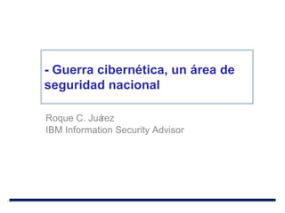 Roque C. Juárez IBM Information Security Advisor - Guerra cibernética, un área de seguridad nacional 