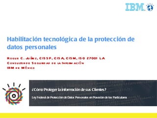 Habilitación tecnológica de la protección de datos personales Roque C. Juárez, CISSP, CISA, CISM, ISO 27001 LA Consultor de Seguridad de la Información IBM de México 