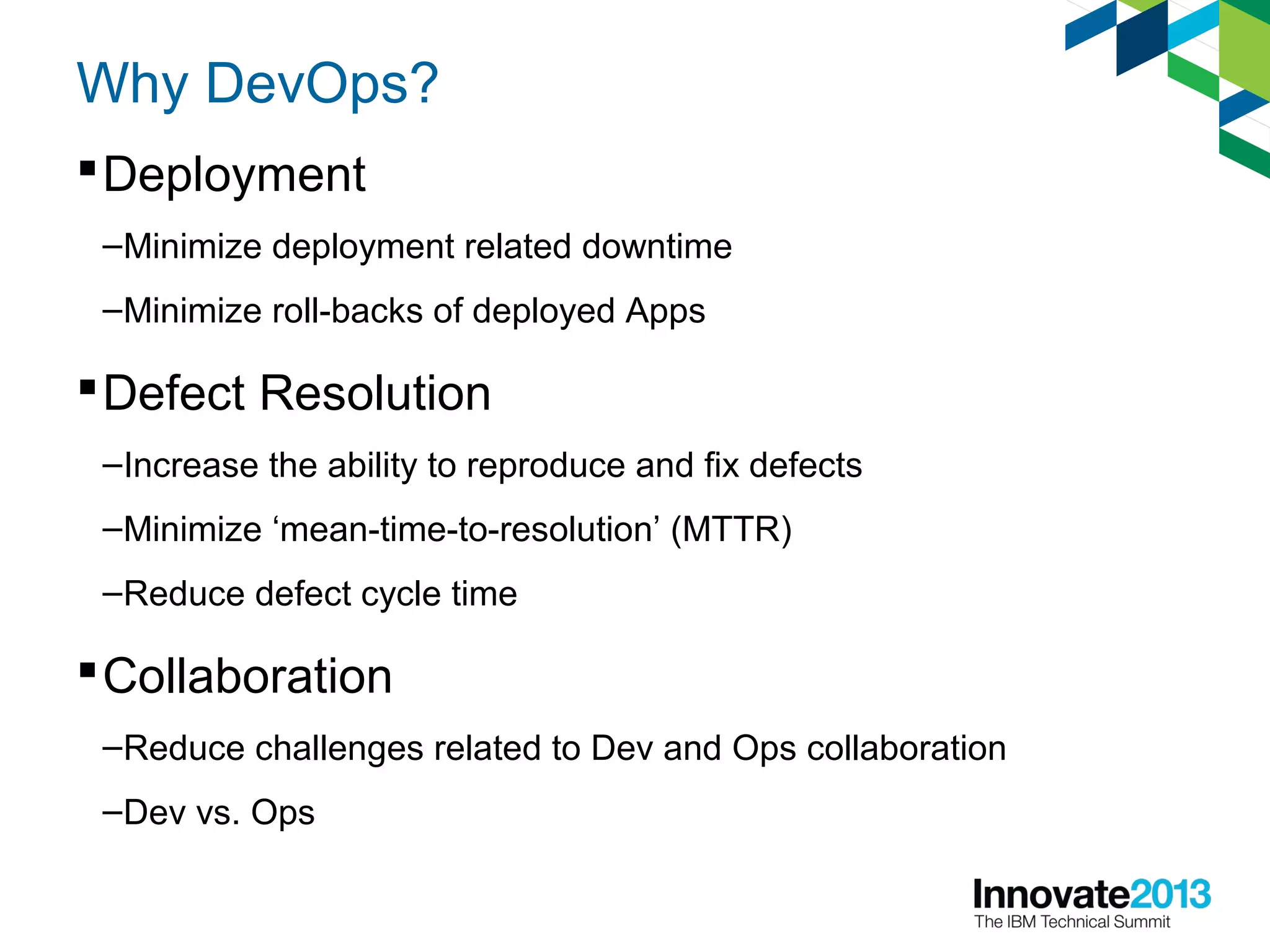 Why DevOps?
Deployment
–Minimize deployment related downtime
–Minimize roll-backs of deployed Apps
Defect Resolution
–Increase the ability to reproduce and fix defects
–Minimize ‘mean-time-to-resolution’ (MTTR)
–Reduce defect cycle time
Collaboration
–Reduce challenges related to Dev and Ops collaboration
–Dev vs. Ops
 