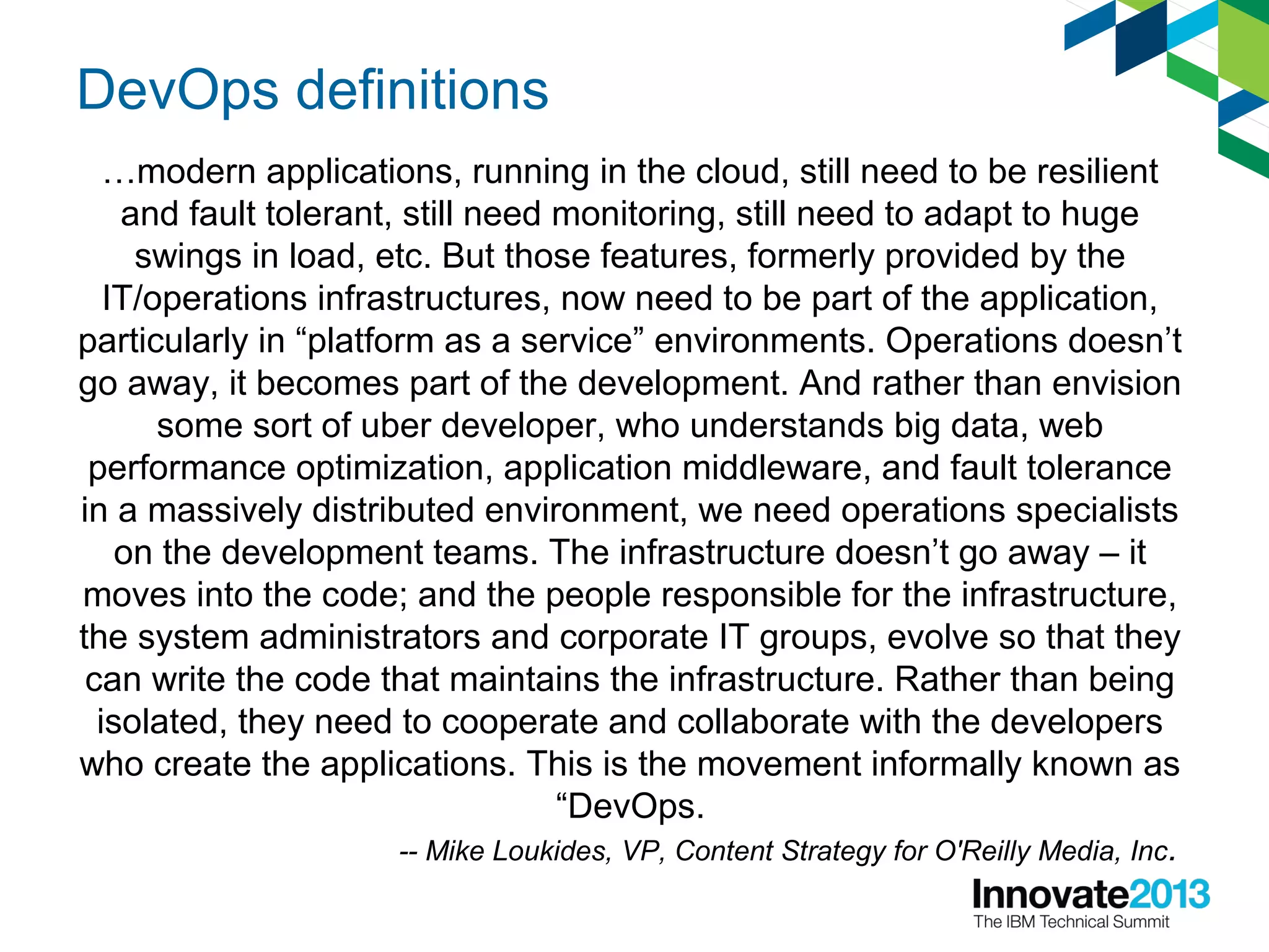 DevOps definitions
…modern applications, running in the cloud, still need to be resilient
and fault tolerant, still need monitoring, still need to adapt to huge
swings in load, etc. But those features, formerly provided by the
IT/operations infrastructures, now need to be part of the application,
particularly in “platform as a service” environments. Operations doesn’t
go away, it becomes part of the development. And rather than envision
some sort of uber developer, who understands big data, web
performance optimization, application middleware, and fault tolerance
in a massively distributed environment, we need operations specialists
on the development teams. The infrastructure doesn’t go away – it
moves into the code; and the people responsible for the infrastructure,
the system administrators and corporate IT groups, evolve so that they
can write the code that maintains the infrastructure. Rather than being
isolated, they need to cooperate and collaborate with the developers
who create the applications. This is the movement informally known as
“DevOps.
-- Mike Loukides, VP, Content Strategy for O'Reilly Media, Inc.
 