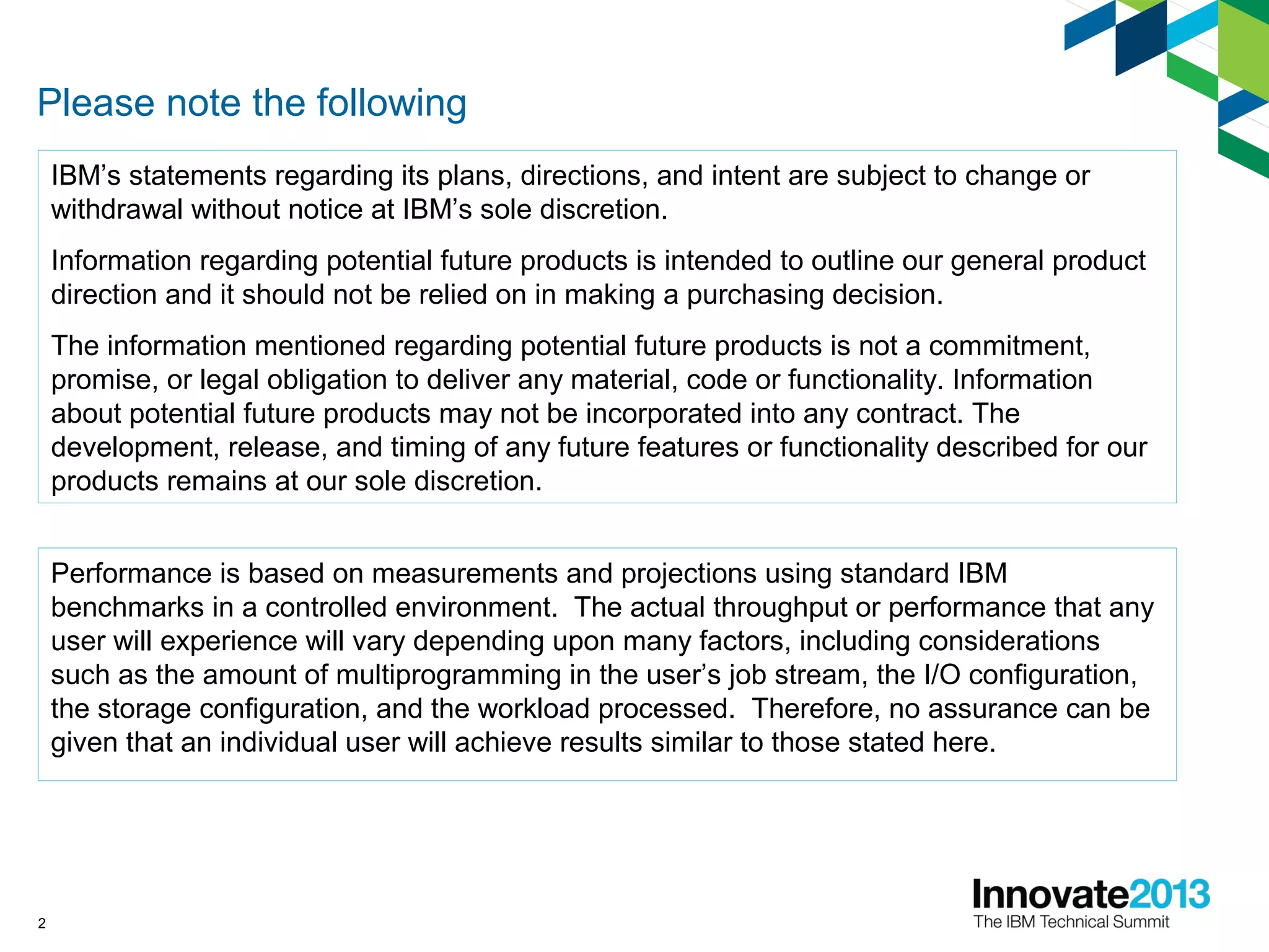 2
Please note the following
IBM’s statements regarding its plans, directions, and intent are subject to change or
withdrawal without notice at IBM’s sole discretion.
Information regarding potential future products is intended to outline our general product
direction and it should not be relied on in making a purchasing decision.
The information mentioned regarding potential future products is not a commitment,
promise, or legal obligation to deliver any material, code or functionality. Information
about potential future products may not be incorporated into any contract. The
development, release, and timing of any future features or functionality described for our
products remains at our sole discretion.
Performance is based on measurements and projections using standard IBM
benchmarks in a controlled environment. The actual throughput or performance that any
user will experience will vary depending upon many factors, including considerations
such as the amount of multiprogramming in the user’s job stream, the I/O configuration,
the storage configuration, and the workload processed. Therefore, no assurance can be
given that an individual user will achieve results similar to those stated here.
 