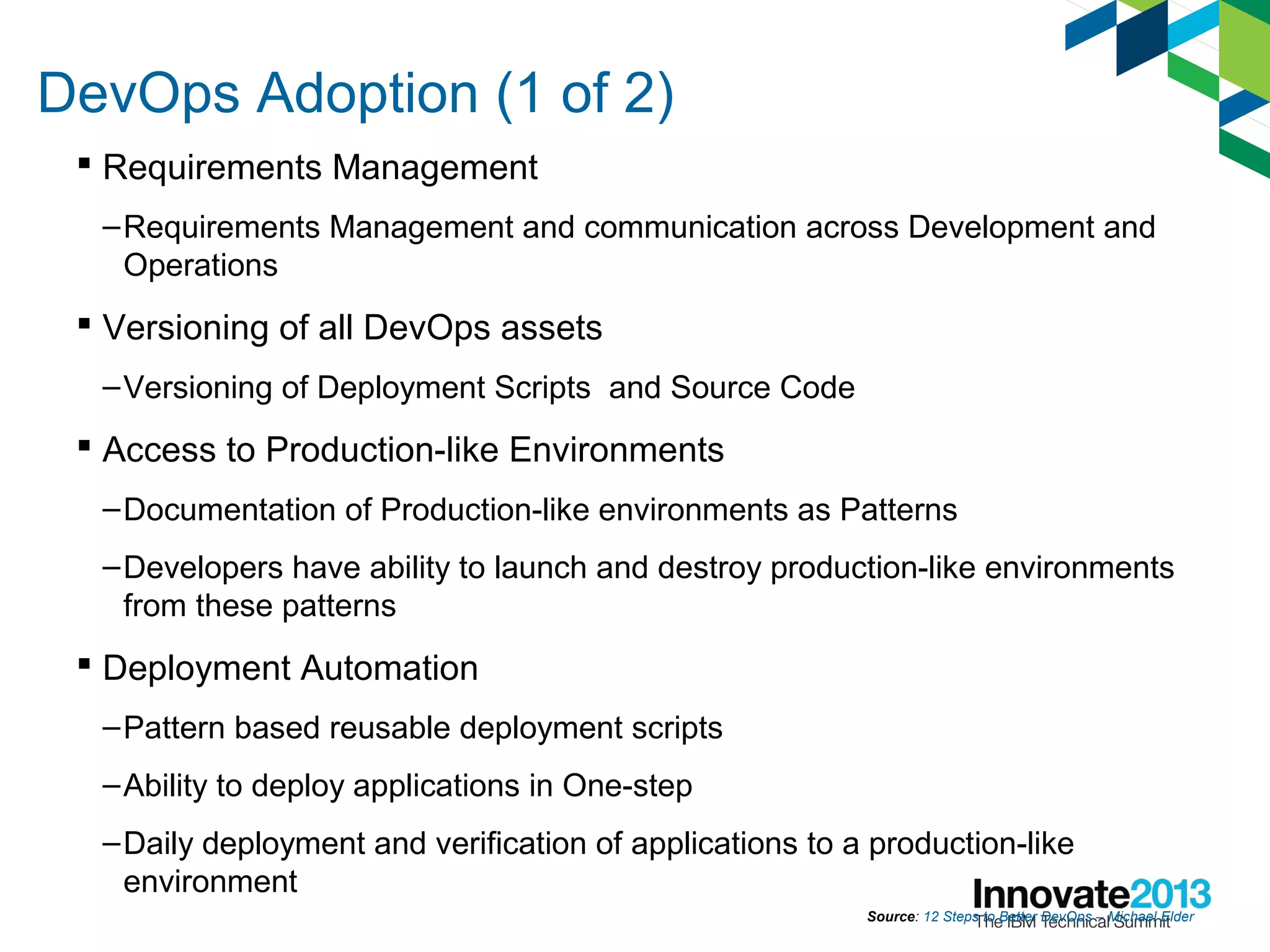 DevOps Adoption (1 of 2)
 Requirements Management
–Requirements Management and communication across Development and
Operations
 Versioning of all DevOps assets
–Versioning of Deployment Scripts and Source Code
 Access to Production-like Environments
–Documentation of Production-like environments as Patterns
–Developers have ability to launch and destroy production-like environments
from these patterns
 Deployment Automation
–Pattern based reusable deployment scripts
–Ability to deploy applications in One-step
–Daily deployment and verification of applications to a production-like
environment
Source: 12 Steps to Better DevOps – Michael Elder
 