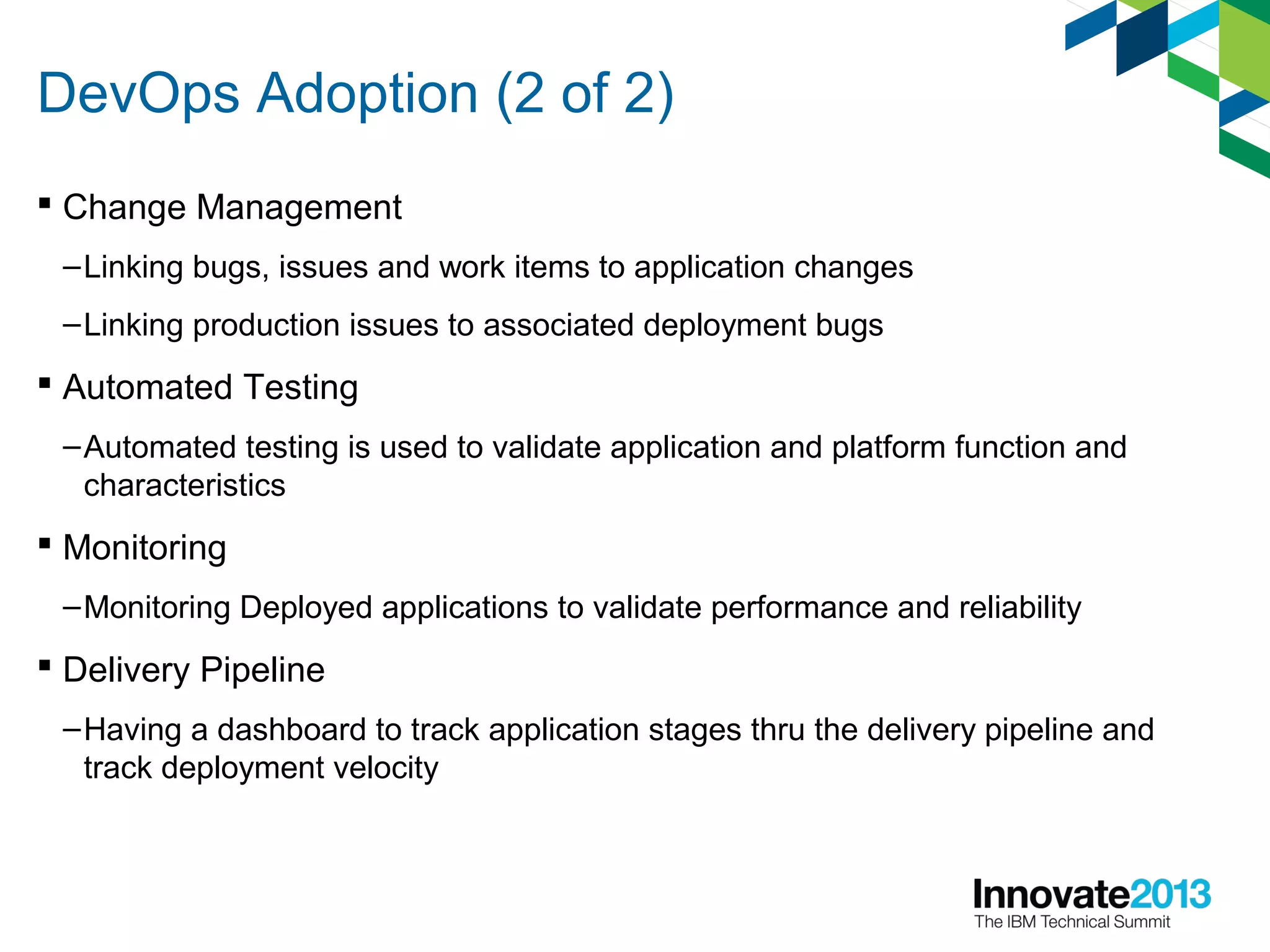 DevOps Adoption (2 of 2)
 Change Management
–Linking bugs, issues and work items to application changes
–Linking production issues to associated deployment bugs
 Automated Testing
–Automated testing is used to validate application and platform function and
characteristics
 Monitoring
–Monitoring Deployed applications to validate performance and reliability
 Delivery Pipeline
–Having a dashboard to track application stages thru the delivery pipeline and
track deployment velocity
 
