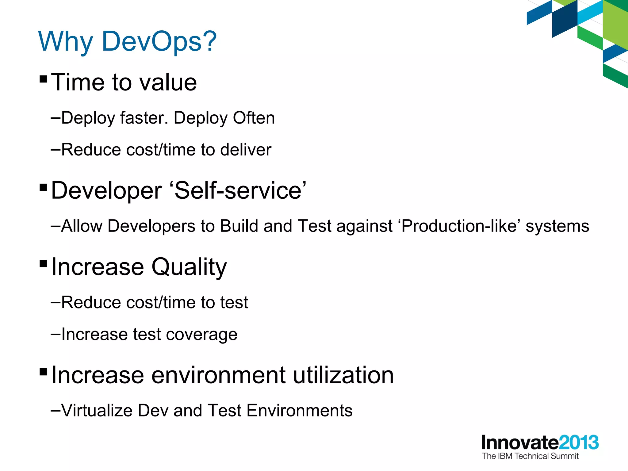 Why DevOps?
Time to value
–Deploy faster. Deploy Often
–Reduce cost/time to deliver
Developer ‘Self-service’
–Allow Developers to Build and Test against ‘Production-like’ systems
Increase Quality
–Reduce cost/time to test
–Increase test coverage
Increase environment utilization
–Virtualize Dev and Test Environments
 