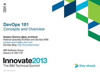 DevOps 101
Concepts and Overview
Sanjeev Sharma (@sd_architect)
Rational Specialty Architect and DevOps SME
sanjeev.sharma@us.ibm.com
DevOps Blog: http://bit.ly/sdarchitect
IBM Software Group
Session #: DR-1147
© 2013 IBM Corporation
 