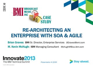 Presentation # 2249
© 2013 IBM Corporation
RE-ARCHITECTING AN
ENTERPRISE WITH SOA & AGILE
Brian Graves: BMI Sr. Director, Enterprise Services BGraves@bmi.com
M. Kevin McHugh: IBM Managing Consultant MchughM@us.ibm.com
 