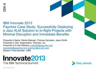 IBM Innovate 2013
Paychex Case Study: Successfully Deploying
a Jazz ALM Solution to In-flight Projects with
Minimal Disruption and Immediate Benefits
Presenter’s Name Randy Makoski, Thomas Sylvester, Jason Smith
Presenter’s Title, Organization Paychex, Inc.
Presenter’s E-mail Address rmakoski@paychex.com
tsylvester@paychex.com jasonsmi@us.ibm.com
Session Track Number 2365
© 2013 IBM Corporation
 