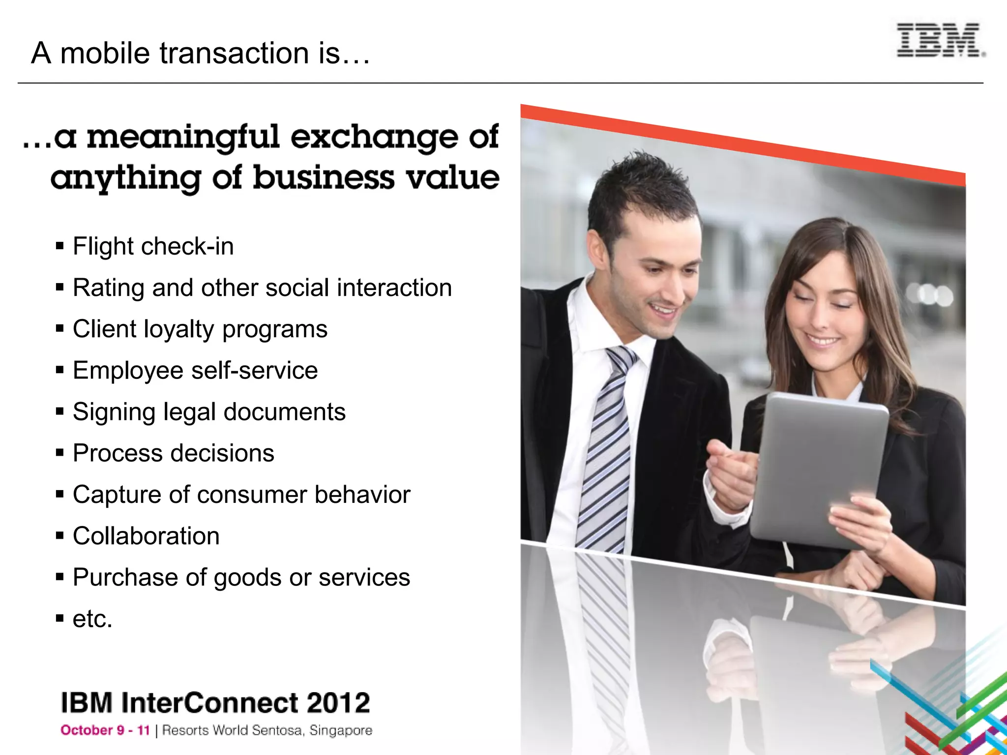 A mobile transaction is…




  Flight check-in
  Rating and other social interaction
  Client loyalty programs
  Employee self-service
  Signing legal documents
  Process decisions
  Capture of consumer behavior
  Collaboration
  Purchase of goods or services
  etc.
 