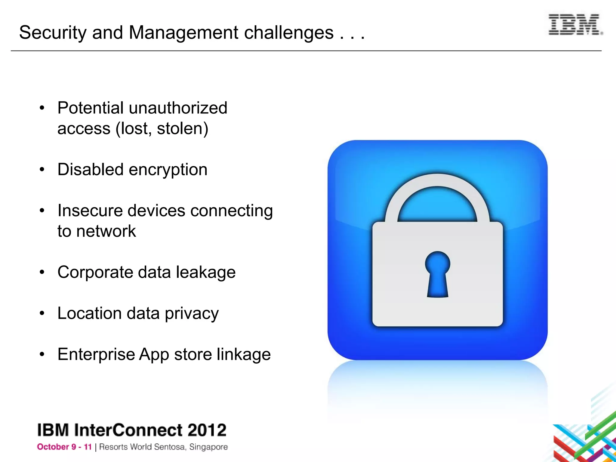 Security and Management challenges . . .


  • Potential unauthorized
    access (lost, stolen)

  • Disabled encryption

  • Insecure devices connecting
    to network

  • Corporate data leakage

  • Location data privacy

  • Enterprise App store linkage
 
