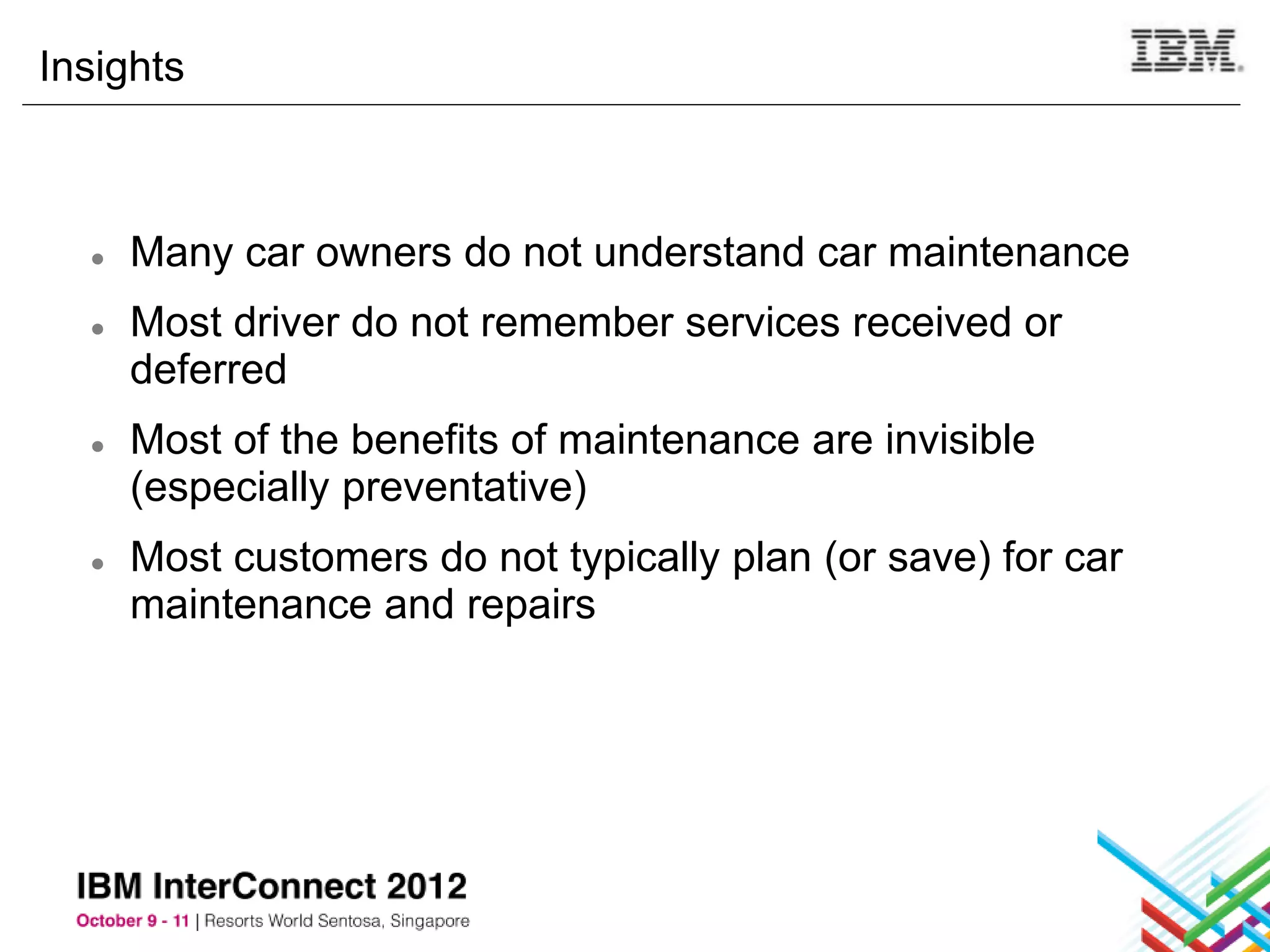 Insights



  ●   Many car owners do not understand car maintenance
  ●   Most driver do not remember services received or
      deferred
  ●   Most of the benefits of maintenance are invisible
      (especially preventative)
  ●   Most customers do not typically plan (or save) for car
      maintenance and repairs
 