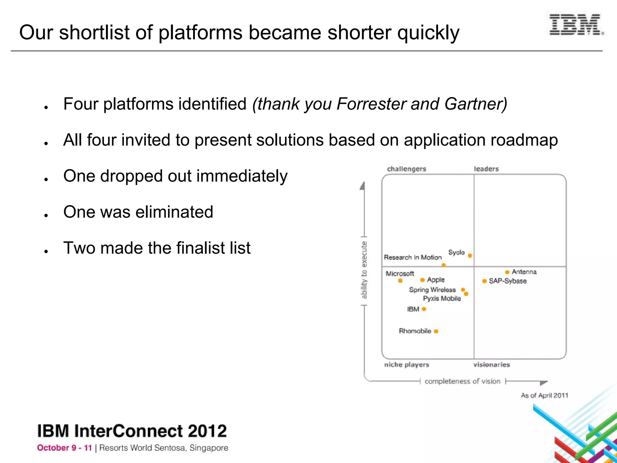 Our shortlist of platforms became shorter quickly


  ●   Four platforms identified (thank you Forrester and Gartner)

  ●   All four invited to present solutions based on application roadmap

  ●   One dropped out immediately

  ●   One was eliminated

  ●   Two made the finalist list
 