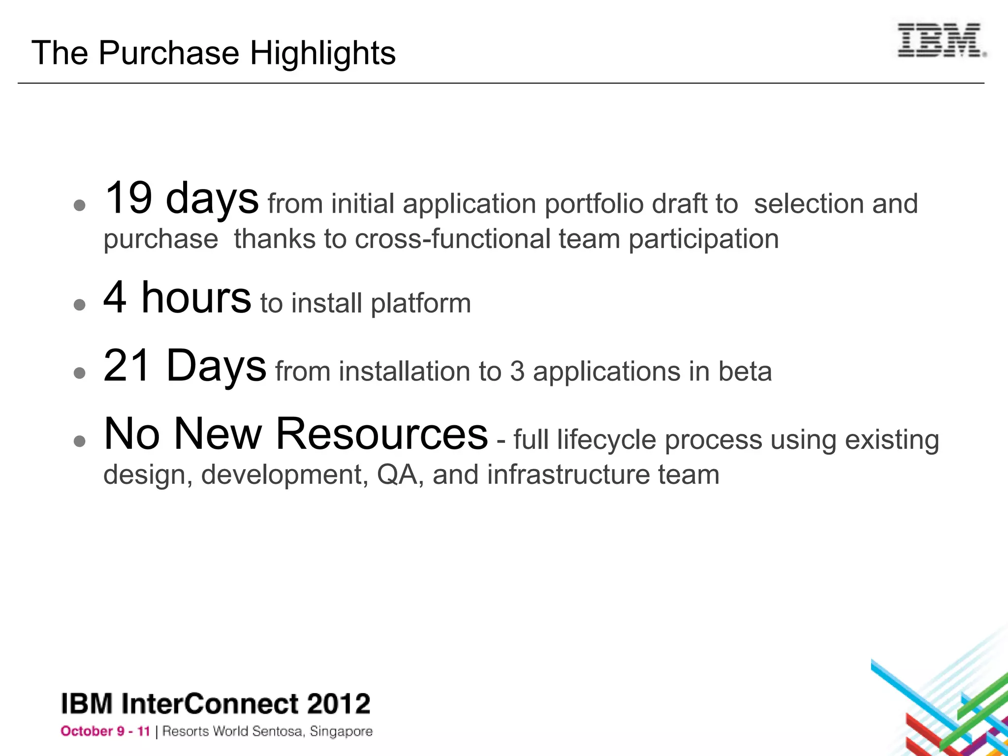 The Purchase Highlights



  ●   19 days from initial application portfolio draft to selection and
      purchase thanks to cross-functional team participation

  ●   4 hours to install platform
  ●   21 Days from installation to 3 applications in beta
  ●   No New Resources - full lifecycle process using existing
      design, development, QA, and infrastructure team
 