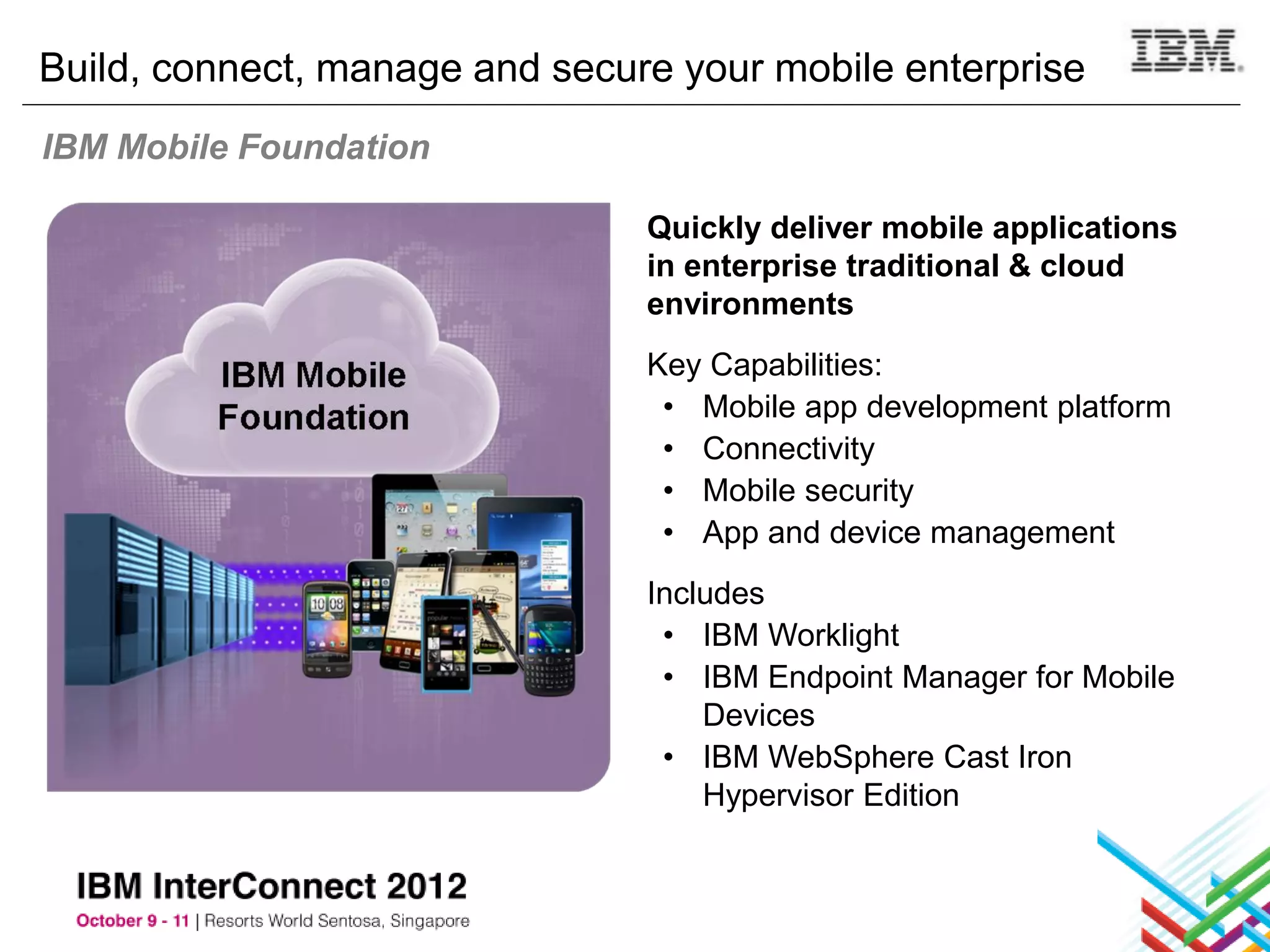 Build, connect, manage and secure your mobile enterprise
IBM Mobile Foundation

                                Quickly deliver mobile applications
                                in enterprise traditional & cloud
                                environments
                                Key Capabilities:
                                 • Mobile app development platform
                                 • Connectivity
                                 • Mobile security
                                 • App and device management
                                Includes
                                 • IBM Worklight
                                 • IBM Endpoint Manager for Mobile
                                    Devices
                                 • IBM WebSphere Cast Iron
                                    Hypervisor Edition
 