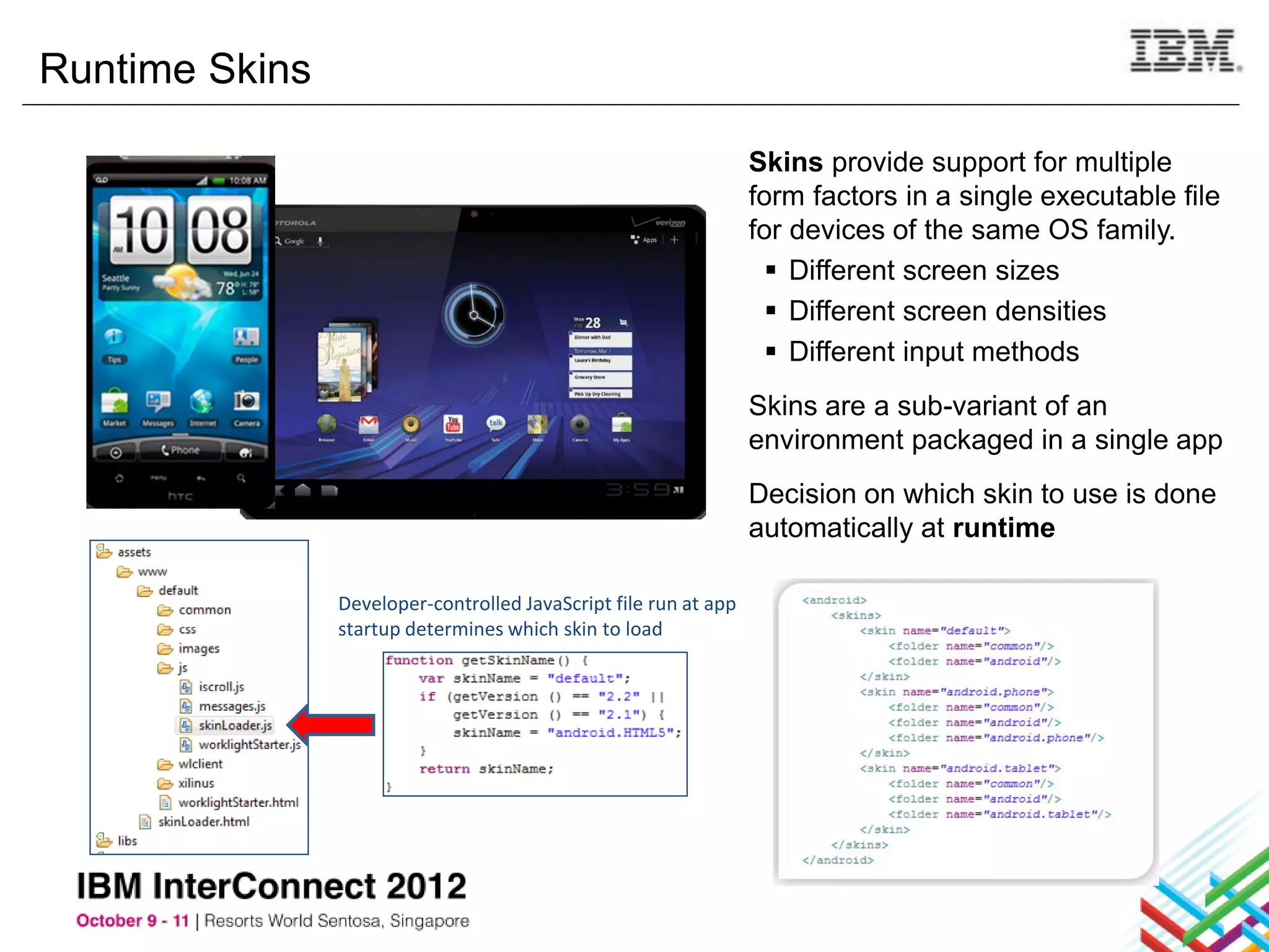 Runtime Skins

                                                                  Skins provide support for multiple
                                                                  form factors in a single executable file
                                                                  for devices of the same OS family.
                                                                     Different screen sizes
                                                                     Different screen densities
                                                                     Different input methods
                                                                  Skins are a sub-variant of an
                                                                  environment packaged in a single app
                                                                  Decision on which skin to use is done
                                                                  automatically at runtime

                Developer-controlled JavaScript file run at app
                startup determines which skin to load
 