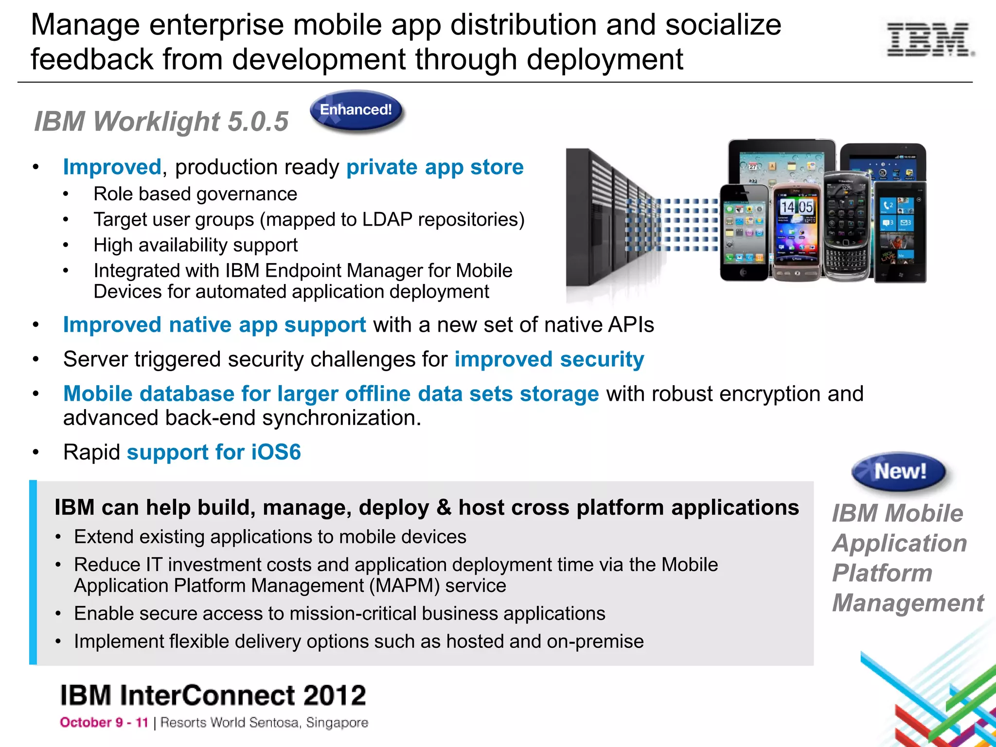 Manage enterprise mobile app distribution and socialize
feedback from development through deployment

IBM Worklight 5.0.5
•   Improved, production ready private app store
    •   Role based governance
    •   Target user groups (mapped to LDAP repositories)
    •   High availability support
    •   Integrated with IBM Endpoint Manager for Mobile
        Devices for automated application deployment
•   Improved native app support with a new set of native APIs
•   Server triggered security challenges for improved security
•   Mobile database for larger offline data sets storage with robust encryption and
    advanced back-end synchronization.
•   Rapid support for iOS6

    IBM can help build, manage, deploy & host cross platform applications         IBM Mobile
    • Extend existing applications to mobile devices                              Application
    • Reduce IT investment costs and application deployment time via the Mobile
      Application Platform Management (MAPM) service
                                                                                  Platform
    • Enable secure access to mission-critical business applications              Management
    • Implement flexible delivery options such as hosted and on-premise
 