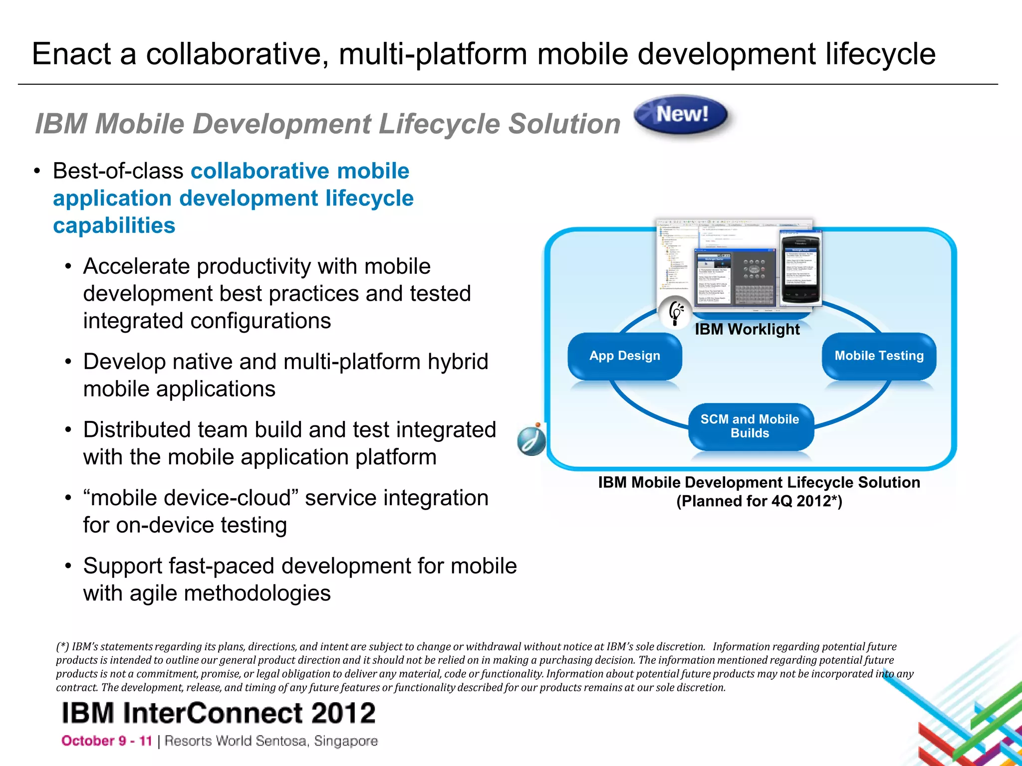 Enact a collaborative, multi-platform mobile development lifecycle

IBM Mobile Development Lifecycle Solution
• Best-of-class collaborative mobile
  application development lifecycle
  capabilities
   • Accelerate productivity with mobile
     development best practices and tested                                                                                                       Design

     integrated configurations                                                                                                            IBM Worklight

   • Develop native and multi-platform hybrid                                                                      App Design                                           Mobile Testing

     mobile applications
                                                                                                                                           SCM and Mobile
   • Distributed team build and test integrated                                                                                               Builds

     with the mobile application platform
                                                                                                                     IBM Mobile Development Lifecycle Solution
   • “mobile device-cloud” service integration                                                                                (Planned for 4Q 2012*)
     for on-device testing
   • Support fast-paced development for mobile
     with agile methodologies

  (*) IBM’s statements regarding its plans, directions, and intent are subject to change or withdrawal without notice at IBM’s sole discretion. Information regarding potential future
  products is intended to outline our general product direction and it should not be relied on in making a purchasing decision. The information mentioned regarding potential future
  products is not a commitment, promise, or legal obligation to deliver any material, code or functionality. Information about potential future products may not be incorporated into any
  contract. The development, release, and timing of any future features or functionality described for our products remains at our sole discretion.
 