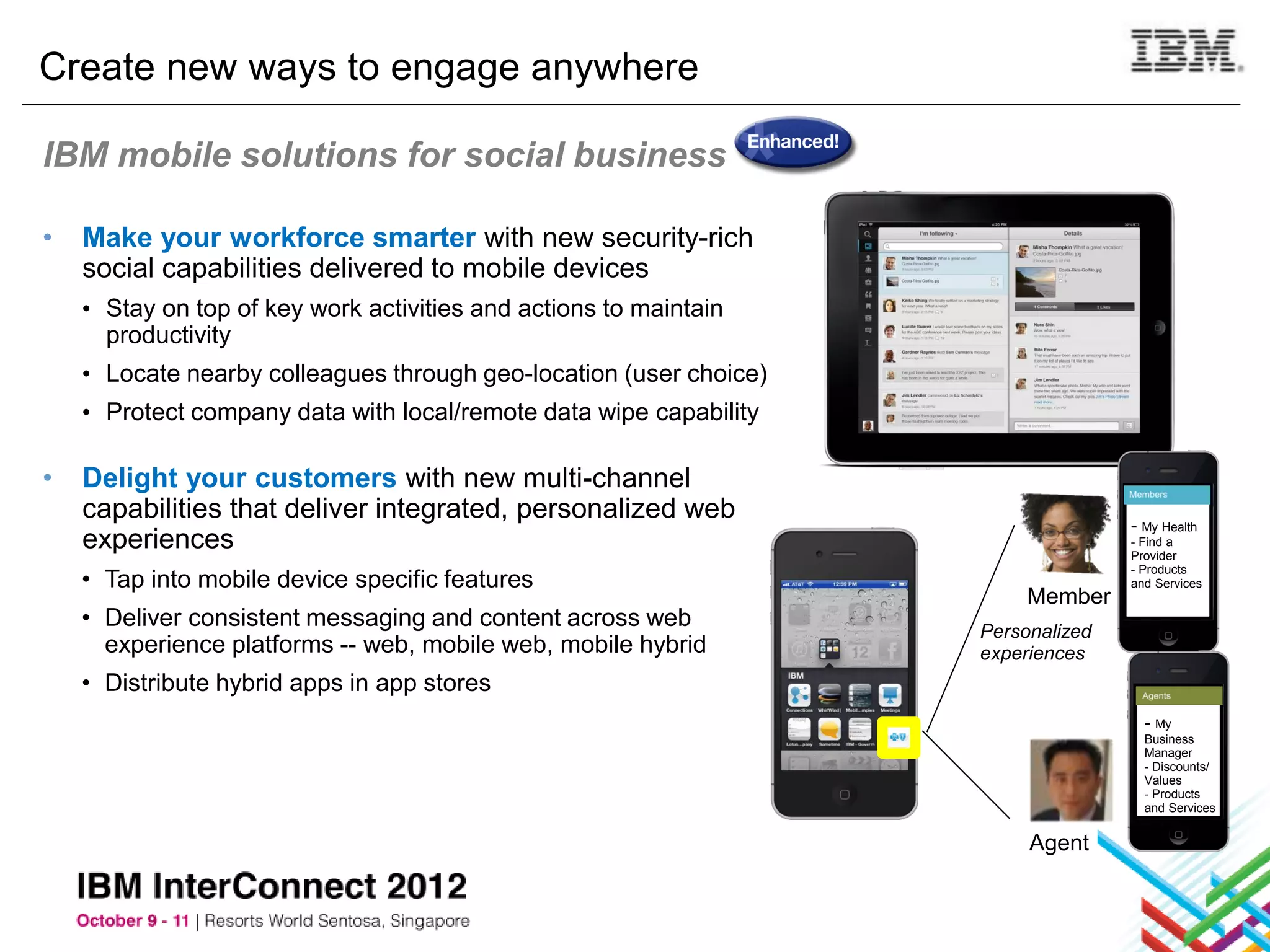 Create new ways to engage anywhere

IBM mobile solutions for social business

•   Make your workforce smarter with new security-rich
    social capabilities delivered to mobile devices
    • Stay on top of key work activities and actions to maintain
      productivity
    • Locate nearby colleagues through geo-location (user choice)
    • Protect company data with local/remote data wipe capability

•   Delight your customers with new multi-channel
    capabilities that deliver integrated, personalized web                         - My Health
    experiences                                                                    - Find a
                                                                                   Provider

    • Tap into mobile device specific features
                                                                                   - Products
                                                                                   and Services
                                                                         Member
    • Deliver consistent messaging and content across web           Personalized
      experience platforms -- web, mobile web, mobile hybrid        experiences
    • Distribute hybrid apps in app stores
                                                                                     - My
                                                                                     Business
                                                                                     Manager
                                                                                     - Discounts/
                                                                                     Values
                                                                                     - Products
                                                                                     and Services


                                                                         Agent
 