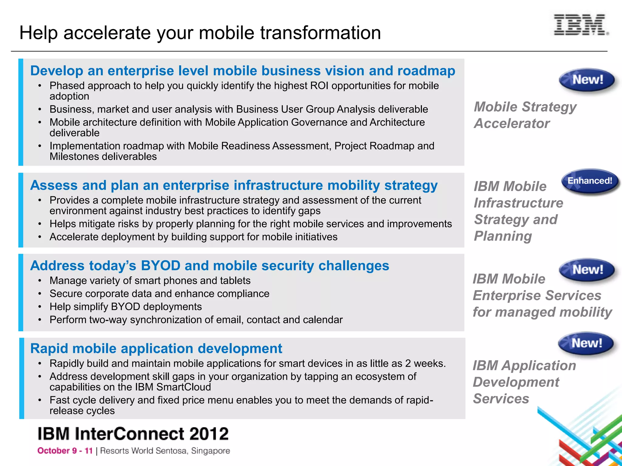 Help accelerate your mobile transformation
 Develop an enterprise level mobile business vision and roadmap
  • Phased approach to help you quickly identify the highest ROI opportunities for mobile
    adoption
  • Business, market and user analysis with Business User Group Analysis deliverable            Mobile Strategy
  • Mobile architecture definition with Mobile Application Governance and Architecture          Accelerator
    deliverable
  • Implementation roadmap with Mobile Readiness Assessment, Project Roadmap and
    Milestones deliverables

 Assess and plan an enterprise infrastructure mobility strategy                                 IBM Mobile
  • Provides a complete mobile infrastructure strategy and assessment of the current            Infrastructure
    environment against industry best practices to identify gaps
  • Helps mitigate risks by properly planning for the right mobile services and improvements    Strategy and
  • Accelerate deployment by building support for mobile initiatives                            Planning

 Address today’s BYOD and mobile security challenges
  •   Manage variety of smart phones and tablets                                                IBM Mobile
  •   Secure corporate data and enhance compliance                                              Enterprise Services
  •   Help simplify BYOD deployments
  •   Perform two-way synchronization of email, contact and calendar
                                                                                                for managed mobility

 Rapid mobile application development
  • Rapidly build and maintain mobile applications for smart devices in as little as 2 weeks.   IBM Application
  • Address development skill gaps in your organization by tapping an ecosystem of
    capabilities on the IBM SmartCloud                                                          Development
  • Fast cycle delivery and fixed price menu enables you to meet the demands of rapid-          Services
    release cycles
 