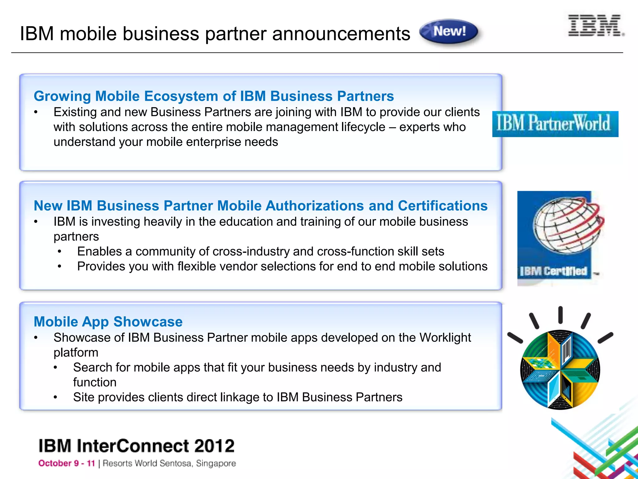 IBM mobile business partner announcements


 Growing Mobile Ecosystem of IBM Business Partners
 •   Existing and new Business Partners are joining with IBM to provide our clients
     with solutions across the entire mobile management lifecycle – experts who
     understand your mobile enterprise needs




 New IBM Business Partner Mobile Authorizations and Certifications
 •   IBM is investing heavily in the education and training of our mobile business
     partners
      • Enables a community of cross-industry and cross-function skill sets
      • Provides you with flexible vendor selections for end to end mobile solutions



 Mobile App Showcase
 •   Showcase of IBM Business Partner mobile apps developed on the Worklight
     platform
     • Search for mobile apps that fit your business needs by industry and
         function
     • Site provides clients direct linkage to IBM Business Partners
 