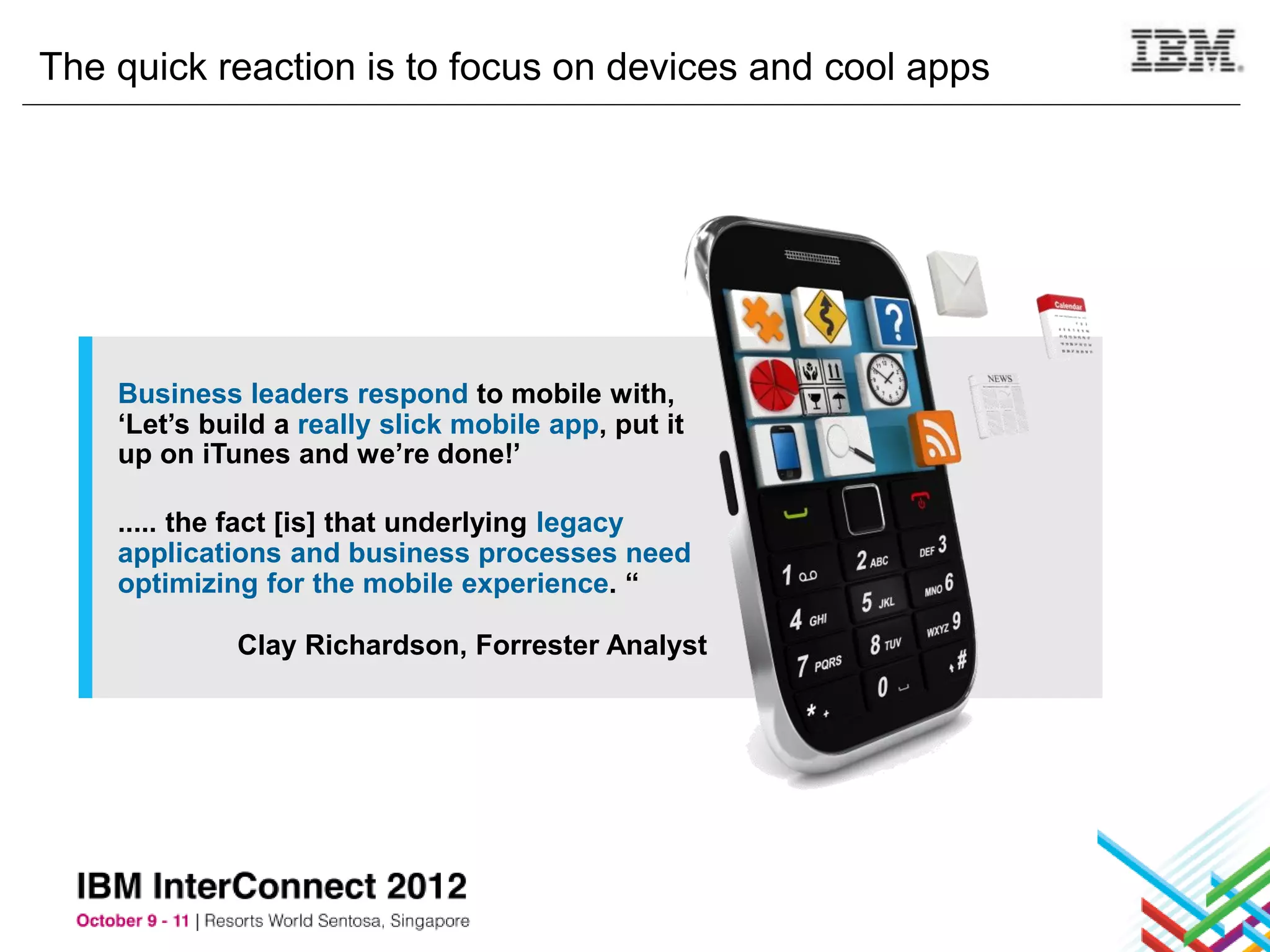 The quick reaction is to focus on devices and cool apps




    Business leaders respond to mobile with,
    ‘Let’s build a really slick mobile app, put it
    up on iTunes and we’re done!’

    ..... the fact [is] that underlying legacy
    applications and business processes need
    optimizing for the mobile experience. “

             Clay Richardson, Forrester Analyst
 