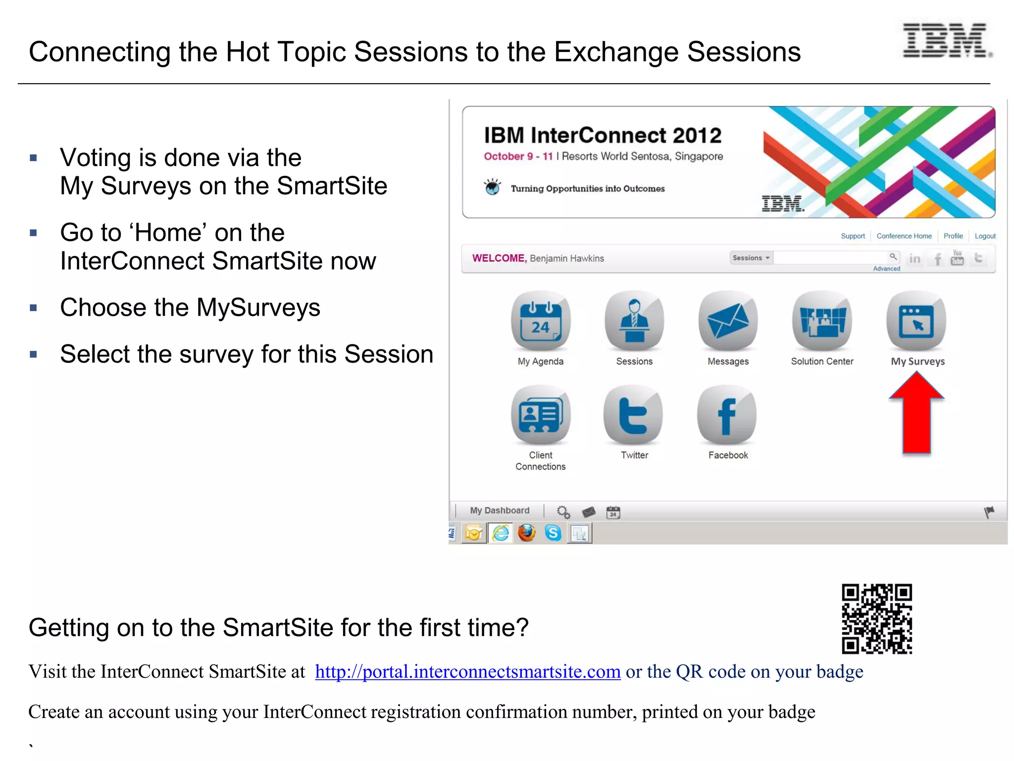 Connecting the Hot Topic Sessions to the Exchange Sessions


 Voting is done via the
    My Surveys on the SmartSite
 Go to ‘Home’ on the
    InterConnect SmartSite now
 Choose the MySurveys

 Select the survey for this Session                                                                       My Surveys




Getting on to the SmartSite for the first time?
Visit the InterConnect SmartSite at http://portal.interconnectsmartsite.com or the QR code on your badge

Create an account using your InterConnect registration confirmation number, printed on your badge

`
 