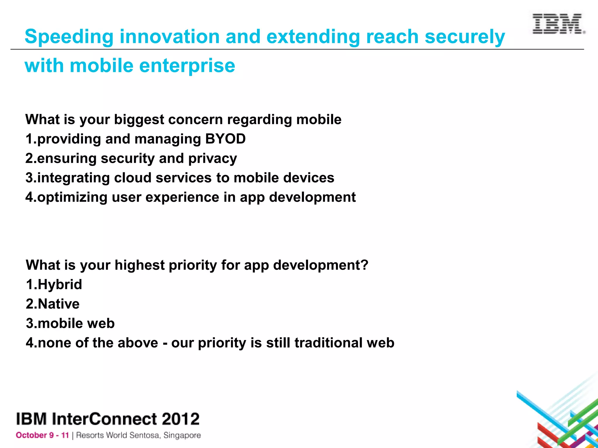 Speeding innovation and extending reach securely
with mobile enterprise

What is your biggest concern regarding mobile
1.providing and managing BYOD
2.ensuring security and privacy
3.integrating cloud services to mobile devices
4.optimizing user experience in app development



What is your highest priority for app development?
1.Hybrid
2.Native
3.mobile web
4.none of the above - our priority is still traditional web
 