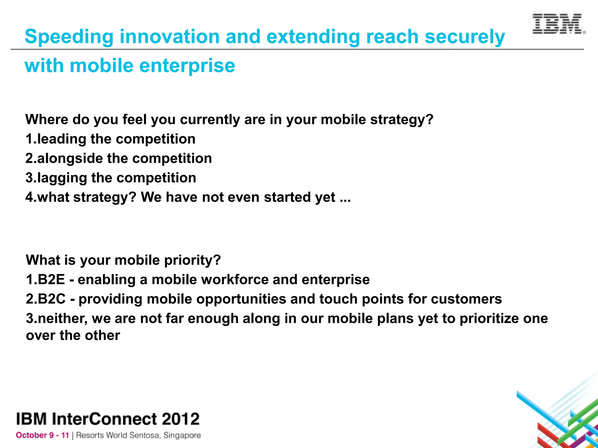 Speeding innovation and extending reach securely
with mobile enterprise

Where do you feel you currently are in your mobile strategy?
1.leading the competition
2.alongside the competition
3.lagging the competition
4.what strategy? We have not even started yet ...



What is your mobile priority?
1.B2E - enabling a mobile workforce and enterprise
2.B2C - providing mobile opportunities and touch points for customers
3.neither, we are not far enough along in our mobile plans yet to prioritize one
over the other
 