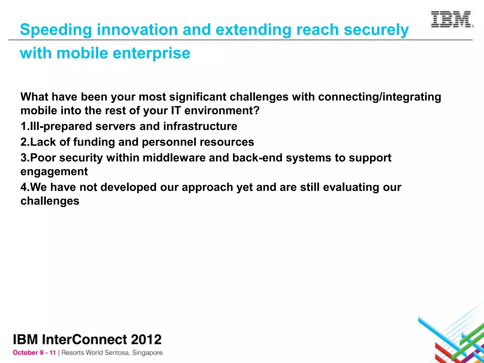 Speeding innovation and extending reach securely
with mobile enterprise

What have been your most significant challenges with connecting/integrating
mobile into the rest of your IT environment?
1.Ill-prepared servers and infrastructure
2.Lack of funding and personnel resources
3.Poor security within middleware and back-end systems to support
engagement
4.We have not developed our approach yet and are still evaluating our
challenges
 