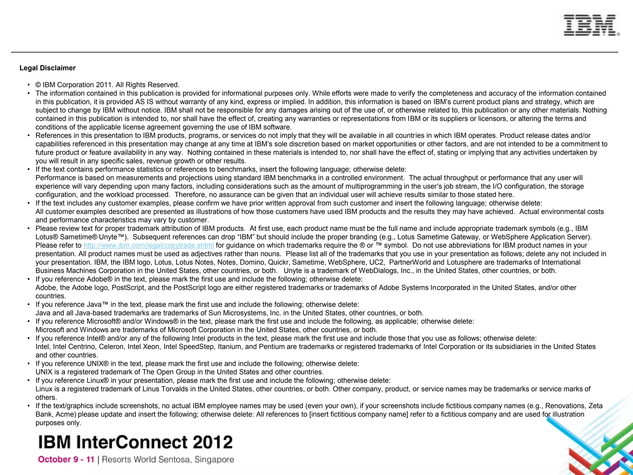 Legal Disclaimer

  • © IBM Corporation 2011. All Rights Reserved.
  • The information contained in this publication is provided for informational purposes only. While efforts were made to verify the completeness and accuracy of the information contained
    in this publication, it is provided AS IS without warranty of any kind, express or implied. In addition, this information is based on IBM’s current product plans and strategy, which are
    subject to change by IBM without notice. IBM shall not be responsible for any damages arising out of the use of, or otherwise related to, this publication or any other materials. Nothing
    contained in this publication is intended to, nor shall have the effect of, creating any warranties or representations from IBM or its suppliers or licensors, or altering the terms and
    conditions of the applicable license agreement governing the use of IBM software.
  • References in this presentation to IBM products, programs, or services do not imply that they will be available in all countries in which IBM operates. Product release dates and/or
    capabilities referenced in this presentation may change at any time at IBM’s sole discretion based on market opportunities or other factors, and are not intended to be a commitment to
    future product or feature availability in any way. Nothing contained in these materials is intended to, nor shall have the effect of, stating or implying that any activities undertaken by
    you will result in any specific sales, revenue growth or other results.
  • If the text contains performance statistics or references to benchmarks, insert the following language; otherwise delete:
    Performance is based on measurements and projections using standard IBM benchmarks in a controlled environment. The actual throughput or performance that any user will
    experience will vary depending upon many factors, including considerations such as the amount of multiprogramming in the user's job stream, the I/O configuration, the storage
    configuration, and the workload processed. Therefore, no assurance can be given that an individual user will achieve results similar to those stated here.
  • If the text includes any customer examples, please confirm we have prior written approval from such customer and insert the following language; otherwise delete:
    All customer examples described are presented as illustrations of how those customers have used IBM products and the results they may have achieved. Actual environmental costs
    and performance characteristics may vary by customer.
  • Please review text for proper trademark attribution of IBM products. At first use, each product name must be the full name and include appropriate trademark symbols (e.g., IBM
    Lotus® Sametime® Unyte™). Subsequent references can drop “IBM” but should include the proper branding (e.g., Lotus Sametime Gateway, or WebSphere Application Server).
    Please refer to http://www.ibm.com/legal/copytrade.shtml for guidance on which trademarks require the ® or ™ symbol. Do not use abbreviations for IBM product names in your
    presentation. All product names must be used as adjectives rather than nouns. Please list all of the trademarks that you use in your presentation as follows; delete any not included in
    your presentation. IBM, the IBM logo, Lotus, Lotus Notes, Notes, Domino, Quickr, Sametime, WebSphere, UC2, PartnerWorld and Lotusphere are trademarks of International
    Business Machines Corporation in the United States, other countries, or both. Unyte is a trademark of WebDialogs, Inc., in the United States, other countries, or both.
  • If you reference Adobe® in the text, please mark the first use and include the following; otherwise delete:
    Adobe, the Adobe logo, PostScript, and the PostScript logo are either registered trademarks or trademarks of Adobe Systems Incorporated in the United States, and/or other
    countries.
  • If you reference Java™ in the text, please mark the first use and include the following; otherwise delete:
    Java and all Java-based trademarks are trademarks of Sun Microsystems, Inc. in the United States, other countries, or both.
  • If you reference Microsoft® and/or Windows® in the text, please mark the first use and include the following, as applicable; otherwise delete:
    Microsoft and Windows are trademarks of Microsoft Corporation in the United States, other countries, or both.
  • If you reference Intel® and/or any of the following Intel products in the text, please mark the first use and include those that you use as follows; otherwise delete:
    Intel, Intel Centrino, Celeron, Intel Xeon, Intel SpeedStep, Itanium, and Pentium are trademarks or registered trademarks of Intel Corporation or its subsidiaries in the United States
    and other countries.
  • If you reference UNIX® in the text, please mark the first use and include the following; otherwise delete:
    UNIX is a registered trademark of The Open Group in the United States and other countries.
  • If you reference Linux® in your presentation, please mark the first use and include the following; otherwise delete:
    Linux is a registered trademark of Linus Torvalds in the United States, other countries, or both. Other company, product, or service names may be trademarks or service marks of
    others.
  • If the text/graphics include screenshots, no actual IBM employee names may be used (even your own), if your screenshots include fictitious company names (e.g., Renovations, Zeta
    Bank, Acme) please update and insert the following; otherwise delete: All references to [insert fictitious company name] refer to a fictitious company and are used for illustration
    purposes only.
 
