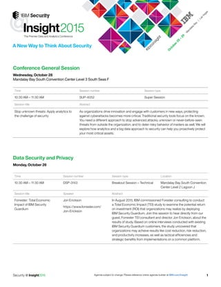 Agenda subject to change. Please reference online agenda builder at IBM.com/InsightSecurity @ Insight2015 1
@
A New Way to Think About Security
#ibm
insight
Conference General Session
Wednesday, October 28
Mandalay Bay South Convention Center Level 3 South Seas F
Time Session number Session type Location
10:30 AM – 11:30 AM ISP-3143 Breakout Session – Technical Mandalay Bay South Convention
Center Level 2 Lagoon J
Session title Speaker Abstract
Forrester: Total Economic
Impact of IBM Security
Guardium
Jon Erickson, Forrester
Research
In August 2015, IBM commissioned Forester consulting to conduct
a Total Economic Impact (TEI) study to examine the potential return
on investment (ROI) that organizations may realize by deploying
IBM Security Guardium. Join this session to hear directly from our
guest, Forrester TEI consultant and director Jon Erickson, about the
results of study. Based on online interviews conducted with existing
IBM Security Guardium customers, the study uncovered that
organizations may acheive results like cost reduction, risk reduction,
and productivity increases, as well as tactical efficiencies and
strategic benefits from implementations on a common platform.
Time Session number Session type
10:30 AM – 11:30 AM SUP-4052 Super Session
Session title Abstract
Stop unknown threats: Apply analytics to
the challenge of security
As organizations drive innovation and engage with customers in new ways, protecting
against cyberattacks becomes more critical. Traditional security tools focus on the known.
You need a different approach to stop advanced attacks, unknown or never-before-seen
threats from outside the organization, and to deter risky behavior of insiders as well. We will
explore how analytics and a big data approach to security can help you proactively protect
your most critical assets.
Data Security and Privacy
Monday, October 26
 