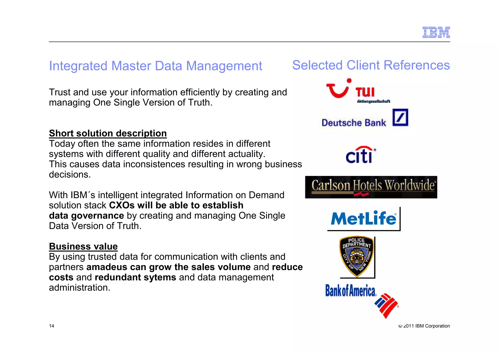 Integrated Master Data Management                            Selected Client References
Trust and use your information efficiently by creating and
managing One Single Version of Truth.


Short solution description
Today often the same information resides in different
systems with different quality and different actuality.
This causes data inconsistences resulting in wrong business
decisions.

With IBM´s intelligent integrated Information on Demand
solution stack CXOs will be able to establish
data governance by creating and managing One Single
Data Version of Truth.

Business value
By using trusted data for communication with clients and
partners amadeus can grow the sales volume and reduce
costs and redundant sytems and data management
administration.


14                                                                            © 2011 IBM Corporation
 
