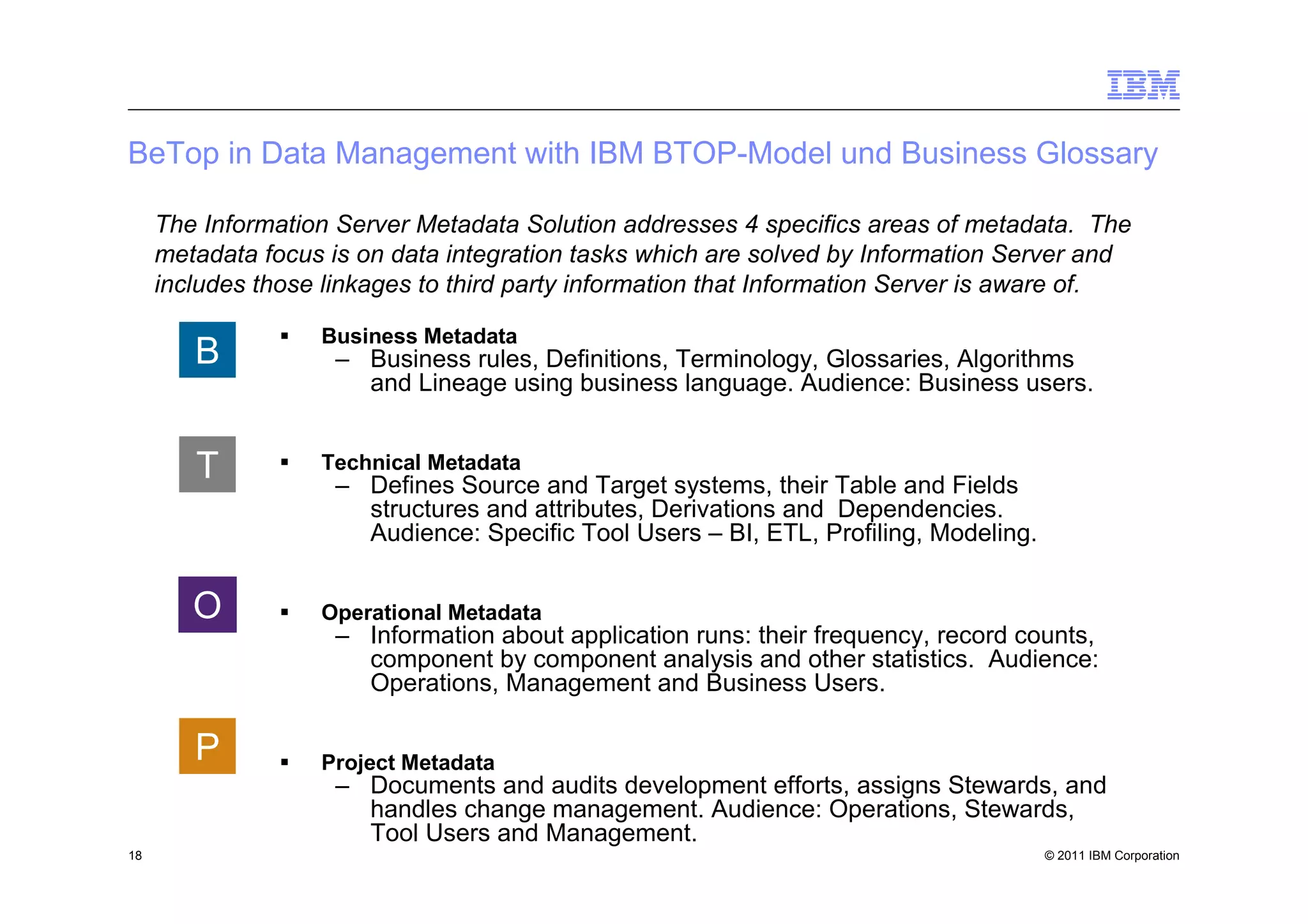 BeTop in Data Management with IBM BTOP-Model und Business Glossary

     The Information Server Metadata Solution addresses 4 specifics areas of metadata. The
     metadata focus is on data integration tasks which are solved by Information Server and
     includes those linkages to third party information that Information Server is aware of.

                   Business Metadata
        B            – Business rules, Definitions, Terminology, Glossaries, Algorithms
                       and Lineage using business language. Audience: Business users.


        T          Technical Metadata
                     – Defines Source and Target systems, their Table and Fields
                       structures and attributes, Derivations and Dependencies.
                       Audience: Specific Tool Users – BI, ETL, Profiling, Modeling.


        O          Operational Metadata
                     – Information about application runs: their frequency, record counts,
                       component by component analysis and other statistics. Audience:
                       Operations, Management and Business Users.

        P          Project Metadata
                     – Documents and audits development efforts, assigns Stewards, and
                       handles change management. Audience: Operations, Stewards,
                       Tool Users and Management.
18                                                                                     © 2011 IBM Corporation
 