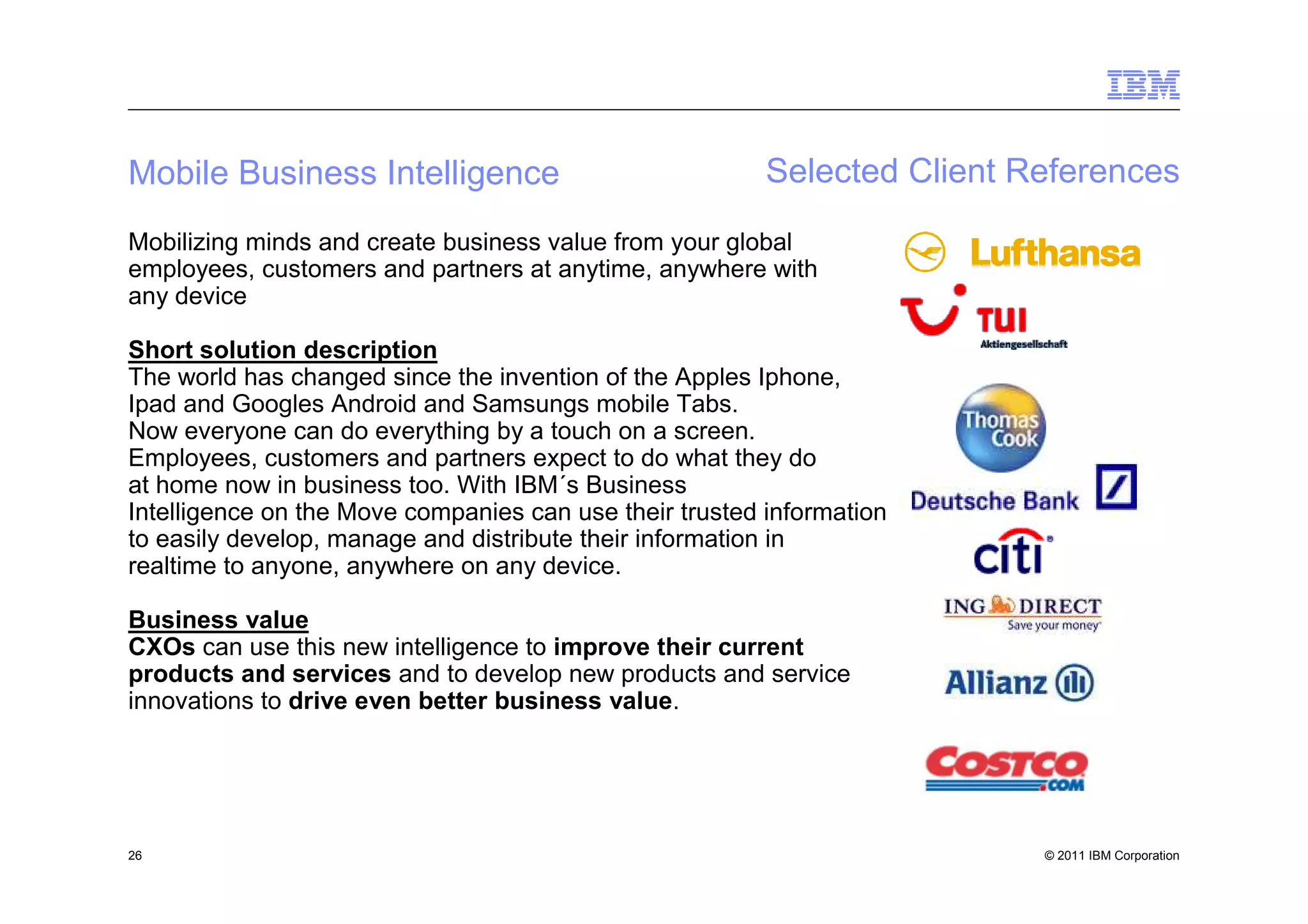 Mobile Business Intelligence                             Selected Client References
Mobilizing minds and create business value from your global
employees, customers and partners at anytime, anywhere with
any device

Short solution description
The world has changed since the invention of the Apples Iphone,
Ipad and Googles Android and Samsungs mobile Tabs.
Now everyone can do everything by a touch on a screen.
Employees, customers and partners expect to do what they do
at home now in business too. With IBM´s Business
Intelligence on the Move companies can use their trusted information
to easily develop, manage and distribute their information in
realtime to anyone, anywhere on any device.

Business value
CXOs can use this new intelligence to improve their current
products and services and to develop new products and service
innovations to drive even better business value.




26                                                                        © 2011 IBM Corporation
 