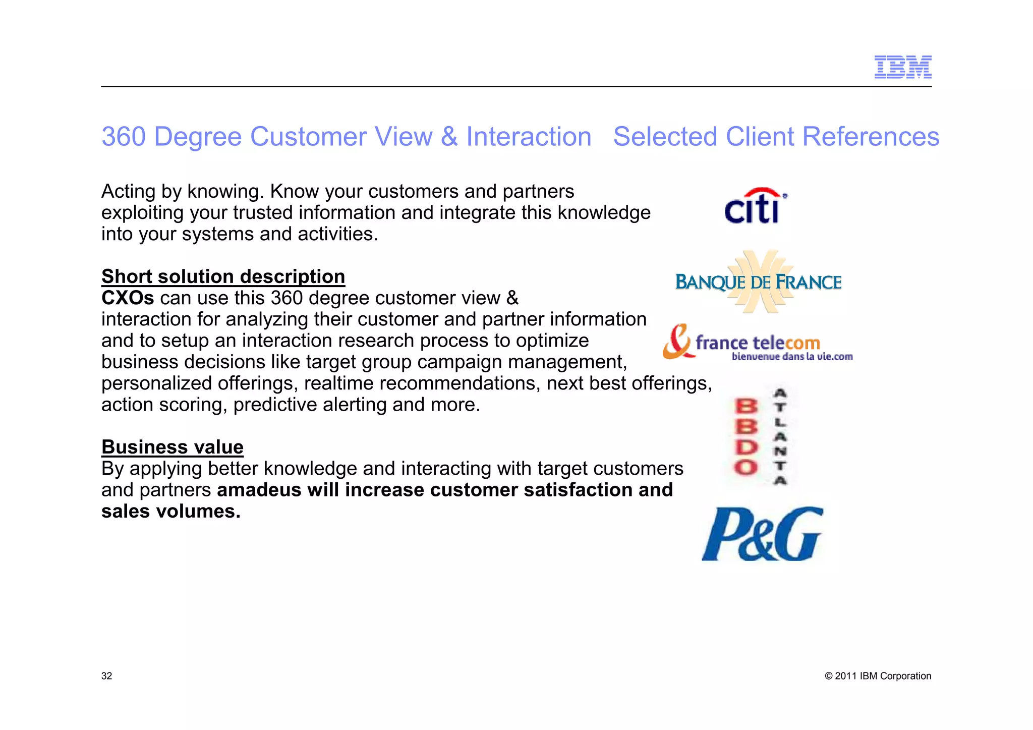 360 Degree Customer View & Interaction Selected Client References
Acting by knowing. Know your customers and partners
exploiting your trusted information and integrate this knowledge
into your systems and activities.

Short solution description
CXOs can use this 360 degree customer view &
interaction for analyzing their customer and partner information
and to setup an interaction research process to optimize
business decisions like target group campaign management,
personalized offerings, realtime recommendations, next best offerings,
action scoring, predictive alerting and more.

Business value
By applying better knowledge and interacting with target customers
and partners amadeus will increase customer satisfaction and
sales volumes.




32                                                                       © 2011 IBM Corporation
 