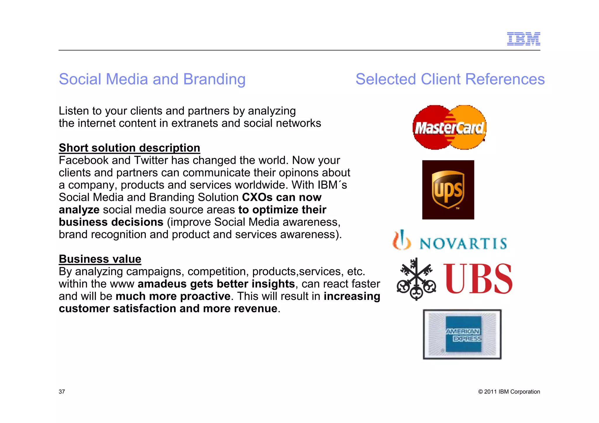 Social Media and Branding                                  Selected Client References
Listen to your clients and partners by analyzing
the internet content in extranets and social networks

Short solution description
Facebook and Twitter has changed the world. Now your
clients and partners can communicate their opinons about
a company, products and services worldwide. With IBM´s
Social Media and Branding Solution CXOs can now
analyze social media source areas to optimize their
business decisions (improve Social Media awareness,
brand recognition and product and services awareness).

Business value
By analyzing campaigns, competition, products,services, etc.
within the www amadeus gets better insights, can react faster
and will be much more proactive. This will result in increasing
customer satisfaction and more revenue.




37                                                                         © 2011 IBM Corporation
 