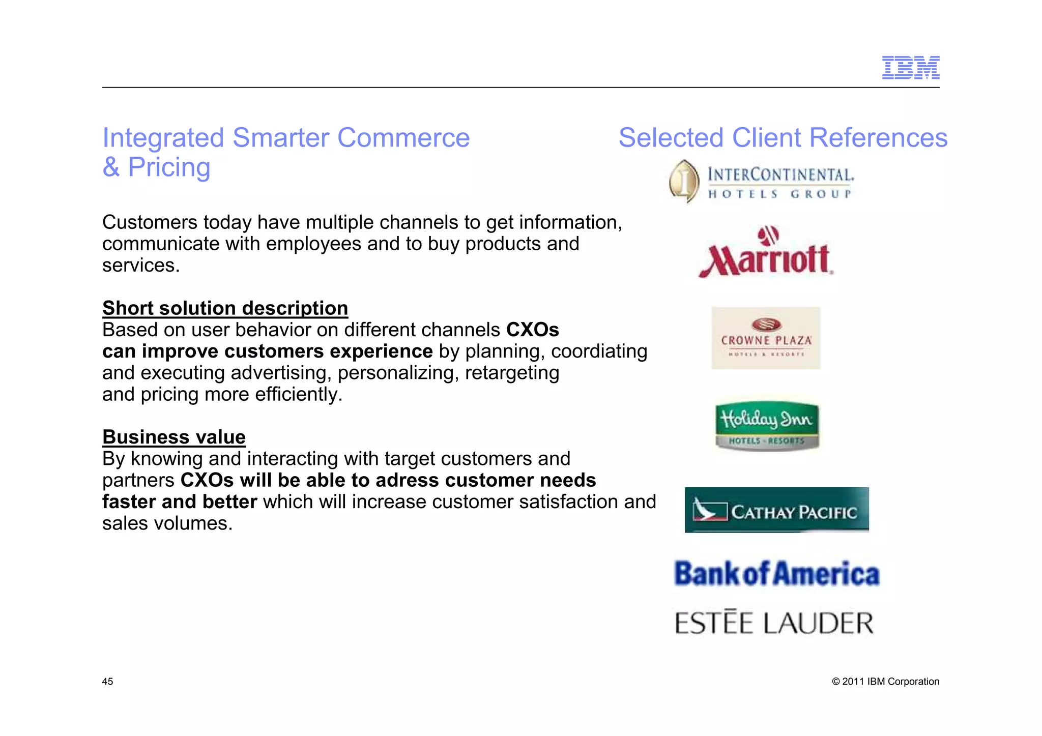 Integrated Smarter Commerce                               Selected Client References
& Pricing
Customers today have multiple channels to get information,
communicate with employees and to buy products and
services.

Short solution description
Based on user behavior on different channels CXOs
can improve customers experience by planning, coordiating
and executing advertising, personalizing, retargeting
and pricing more efficiently.

Business value
By knowing and interacting with target customers and
partners CXOs will be able to adress customer needs
faster and better which will increase customer satisfaction and
sales volumes.




45                                                                        © 2011 IBM Corporation
 