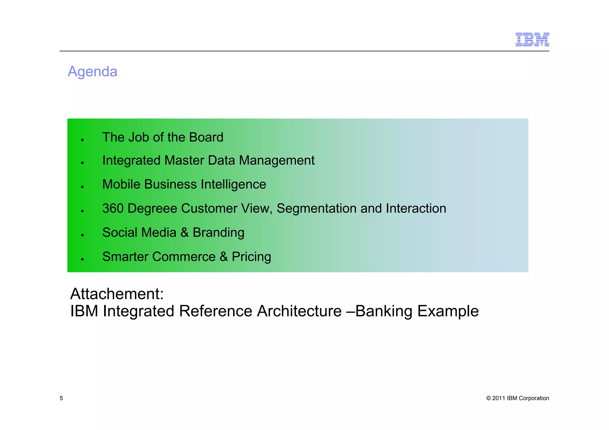 Agenda



     ●   The Job of the Board
     ●   Integrated Master Data Management
     ●   Mobile Business Intelligence
     ●   360 Degreee Customer View, Segmentation and Interaction
     ●   Social Media & Branding
     ●   Smarter Commerce & Pricing

    Attachement:
    IBM Integrated Reference Architecture –Banking Example




5                                                                  © 2011 IBM Corporation
 