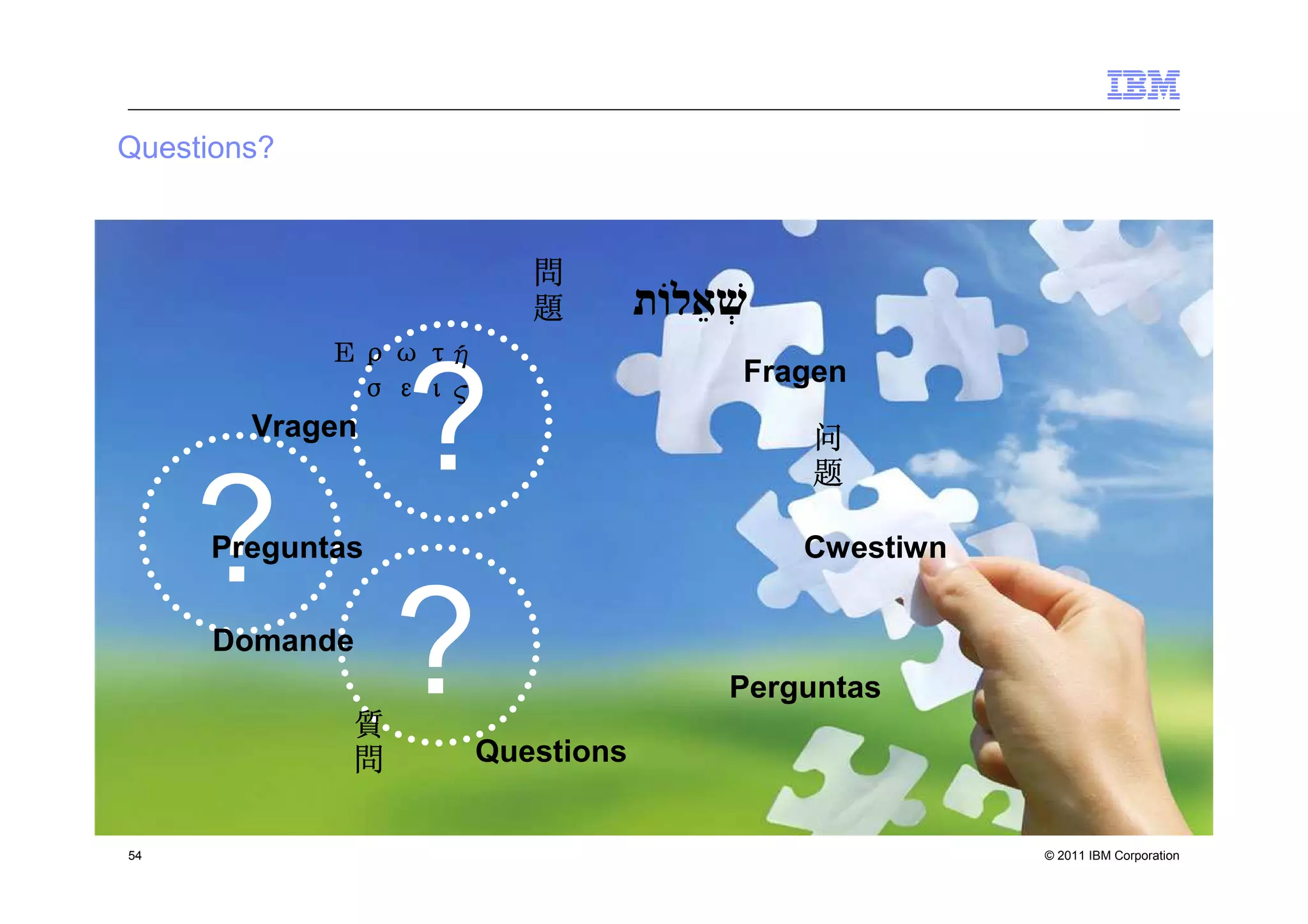 Questions?



                         問
                         題
            Ερωτή
            Ερωτή
                                  Fragen

       ?Vragen
               σεις
               σεις
                                      问
                                      题


     ?
     Preguntas                        Cwestiwn



       ?
      Domande

             質
                      Questions
                                  Perguntas

             問

54                                               © 2011 IBM Corporation
 