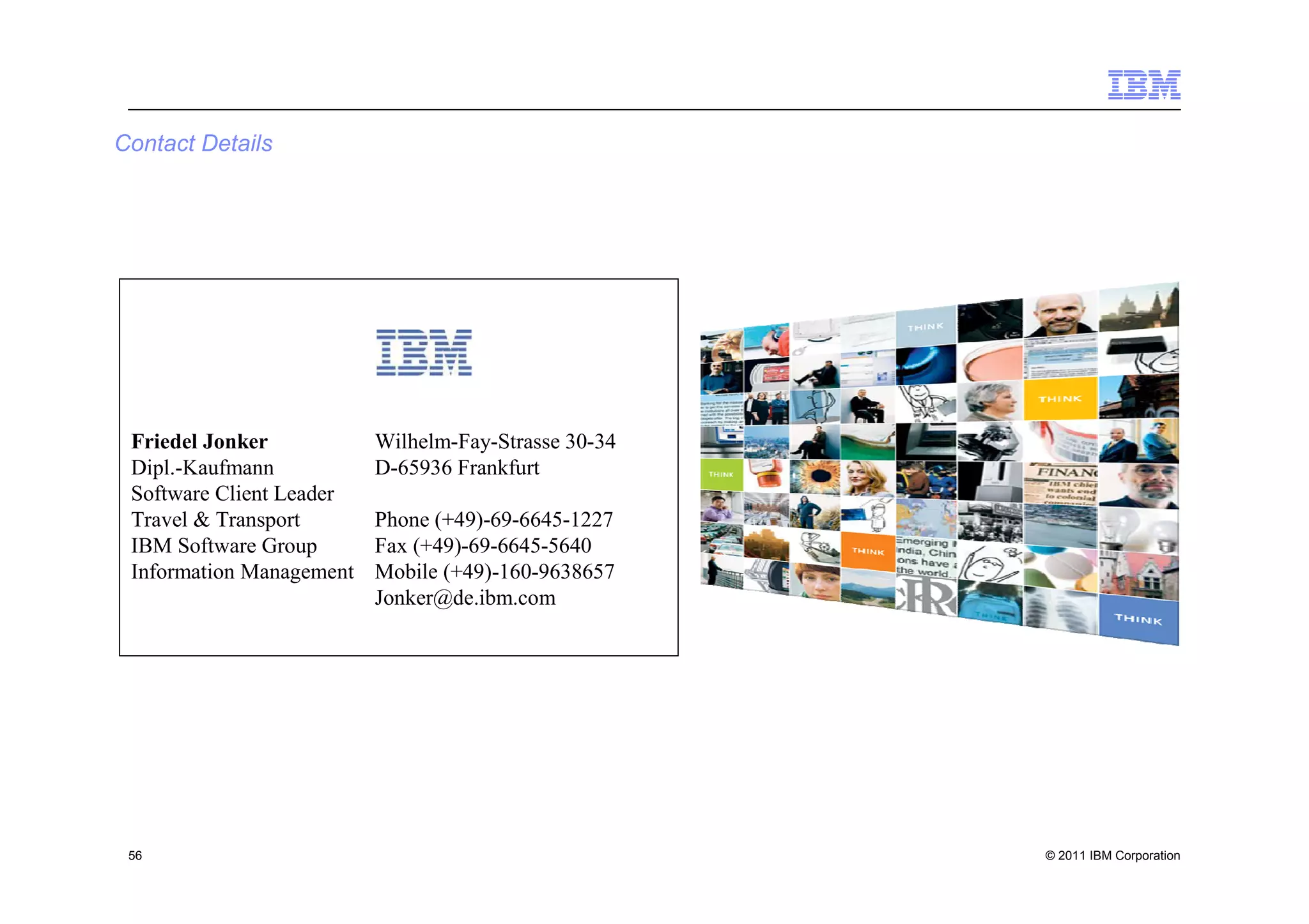 Contact Details




 Friedel Jonker           Wilhelm-Fay-Strasse 30-34
 Dipl.-Kaufmann           D-65936 Frankfurt
 Software Client Leader
 Travel & Transport       Phone (+49)-69-6645-1227
 IBM Software Group       Fax (+49)-69-6645-5640
 Information Management   Mobile (+49)-160-9638657
                          Jonker@de.ibm.com




 56                                                   © 2011 IBM Corporation
 