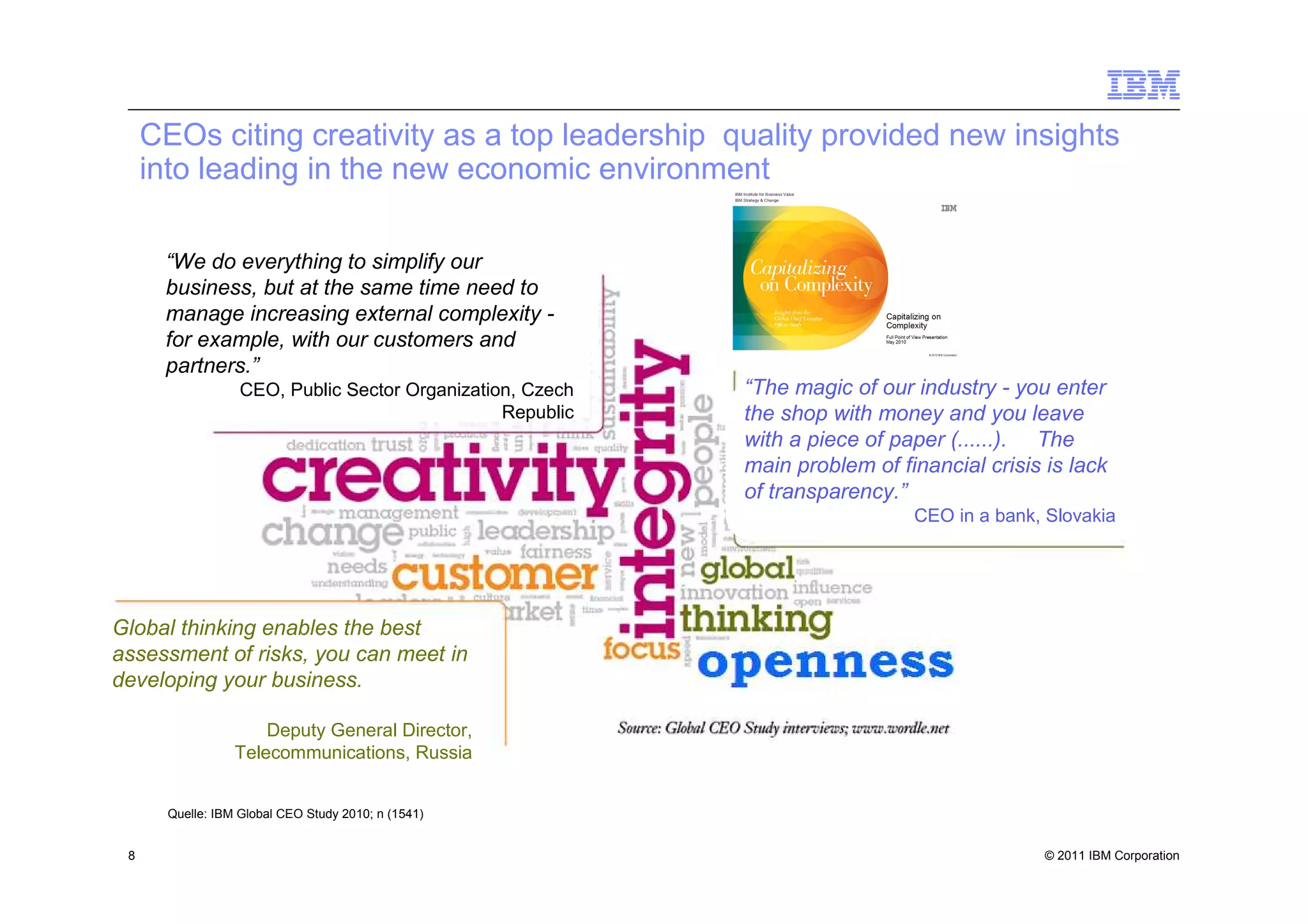CEOs citing creativity as a top leadership quality provided new insights
     into leading in the new economic environment

      “We do everything to simplify our
      business, but at the same time need to
      manage increasing external complexity -
      for example, with our customers and
      partners.”
                   CEO, Public Sector Organization, Czech   “The magic of our industry - you enter
                                                 Republic   the shop with money and you leave
                                                            with a piece of paper (......). The
                                                            main problem of financial crisis is lack
                                                            of transparency.”
                                                                              CEO in a bank, Slovakia




Global thinking enables the best
assessment of risks, you can meet in
developing your business.

                      Deputy General Director,
                  Telecommunications, Russia


       Quelle: IBM Global CEO Study 2010; n (1541)


 8                                                                                           © 2011 IBM Corporation
 