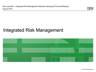 Paul Leonhirth – Integrated Risk Management Solutions, Banking & Financial Markets
August 2010




Integrated Risk Management




                                                                                     © 2010 IBM Corporation
 