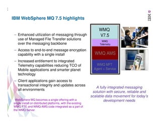 1
4

IBM WebSphere MQ 7.5 highlights

– Enhanced utilization of messaging through
use of Managed File Transfer solutions
over the messaging backbone

WMQ
V7.5
WMQ
Telemetry

– Access to end-to-end message encryption
capability with a single install

WMQ AMS

– Increased entitlement to integrated
Telemetry capabilities reducing TCO of
Mobile applications and smarter planet
technology

WMQ MFT
Agent + Service

– Client applications gain access to
transactional integrity and updates across
all environments
WebSphere MQ becomes a single offering with a
single install on distributed platforms, with the existing
WMQ FTE and WMQ AMS code integrated as a part of
the WMQ Server
14 14

A fully integrated messaging
solution with secure, reliable and
scalable data movement for today’s
development needs

 